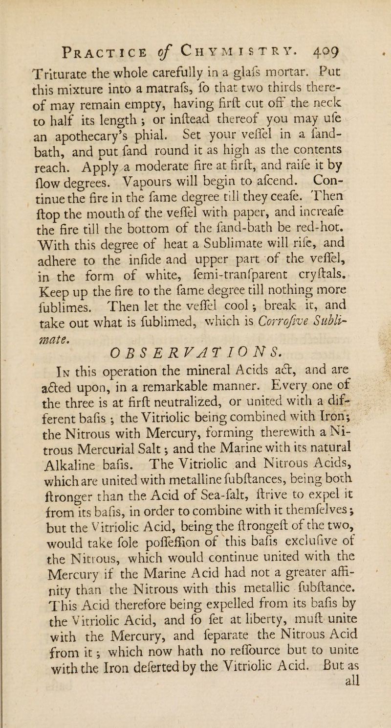 Triturate the whole carefully in a glafs mortar. Put this mixture into a matrafs, fo that two thirds there¬ of may remain empty, having firft cut off the neck to half its length ; or inftead thereof you may ule an apothecary’s phial. Set your veffel in a land- bath, and put fand round it as high as the contents reach. Apply a moderate fire at firft, and raife it by (low degrees. Vapours will begin to afcend. Con¬ tinue the fire in the fame degree till they ceafe. Then flop the mouth of the veffel with paper, and increafe the fire till the bottom of the fand-bath be red-hot. With this degree of heat a Sublimate will rife, and adhere to the infide and upper part of the veffel, in the form of white, femi-tranfparent cryftals. Keep up the fire to the fame degree till nothing more fublimes. Then let the veffel cool -, break it, and take out what is fublimed, which is Corrofive Subli¬ mate. OBSERVATIONS. In this operation the mineral Acids act, and are a<fted upon, in a remarkable manner. Every one of the three is at firft neutralized, or united with a dif¬ ferent bafis -, the Vitriolic being combined with Iron; the Nitrous with Mercury, forming therewith a Ni¬ trous Mercurial Salt ; and the Marine with its natural Alkaline bafis. The Vitriolic and Nitrous Acids, which are united with metalline fubftances, being both ftronger than the Acid of Sea-falt, ftrive to expel it from its bafis, in order to combine with it themfelves ; but the Vitriolic Acid, being the ftrongeft of the two, would take foie poffeffion of this bafis exclu five of the Nitrous, which would continue united with the Mercury if the Marine Acid had not a greater affi¬ nity than the Nitrous with this metallic fubftance. This Acid therefore being expelled from its bafis by the Vitriolic Acid, and fo fet at liberty, muft unite with the Mercury, and feparate the Nitrous Acid from it ; which now hath no resource but to unite with the Iron deferted by the Vitriolic Acid. But as