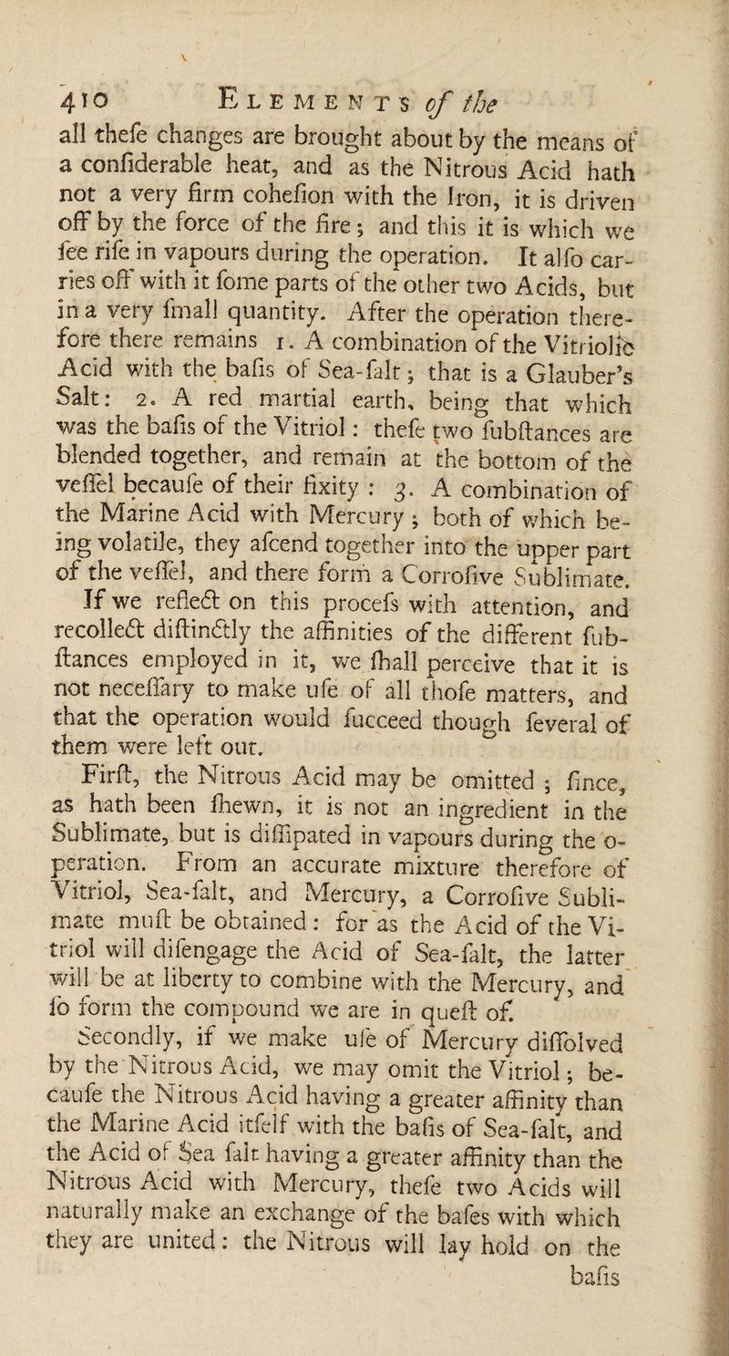 4io Elements of the all thefe changes are brought about by the means of a confiderable heat, and as the Nitrous Acid hath not a very firm cohefion with the Iron, it is driven off by the force of the fire ; and this it is which we fee rife in vapours during the operation. It alfo car¬ ries off with it fome parts of the*other two Acids, but in a very final! quantity. After the operation there¬ fore there remains i. A combination of the Vitriolic Acid with the bafis of Sea-falt ; that is a Glauber’s Salt: 2. A red martial earth, being that which was the bafis of the Vitriol : thefe two fubftances are blended together, and remain at the bottom of the veffel becaufe of their fixity : 3. A combination of the Marine Acid with Mercury ; both of which be¬ ing volatile, they afcend together into the upper part of the veffel, and there form a Corrofive Sublimate. If we refleft on this procefs with attention, and recoiled diftindtly the affinities of the different fub¬ ftances employed in it, we fhall perceive that it is not neceffary to make ufe of all thofe matters, and that the operation would lucceed though feveral of them were left out. Firft, the Nitrous Acid may be omitted ; fince, as hath been fhewn, it is not an ingredient in the Sublimate, but is diliipated in vapours during the o- peration. From an accurate mixture therefore of Vitriol, Sea-falt, and Mercury, a Corrofive Subli¬ mate muft be obtained : for as the Acid of the Vi¬ triol will difengage the Acid of Sea-falt, the latter will be at liberty to combine with the Mercury, and ib form the compound we are in queft of. Secondly, if we make ule of Mercury diffolved by the Nitrous Add, we may omit the Vitriol ; be- c d havin& a greater affinity than the Marine Acid itfelf with the bafis of Sea-falt, and the Acid oi Sea fait having a greater affinity than the Nitrous Acid with Mercury, thefe two Acids will naturally make an exchange of the bafes with which they are united : the Nitrous will lay hold on the bafis
