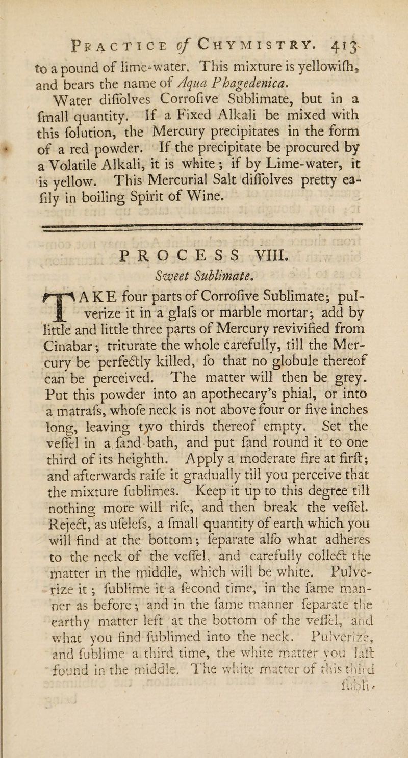 to a pound of lime-water. This mixture is yellowifh, and bears the name of Aqua Phagedenica. Water difiolves Corrofive Sublimate, but in a fmall quantity. If a Fixed Alkali be mixed with this folution, the Mercury precipitates in the form of a red powder. If the precipitate be procured by a Volatile Alkali, it is white; if by Lime-water, it is yellow. This Mercurial Salt difiolves pretty ea- fily in boiling Spirit of Wine. PROCESS VIII. Sweet Sublimate. TAKE four parts of Corrofive Sublimate; pul¬ verize it in a glafs or marble mortar; add by little and little three parts of Mercury revivified from Cinabar; triturate the whole carefully, till the Mer¬ cury be perfectly killed, fo that no globule thereof can be perceived. The matter will then be grey. Put this powder into an apothecary’s phial, or into a matrafs, whofe neck is not above four or five inches long, leaving t>vo thirds thereof empty. Set the vefifel in a.fand bath, and put fand round it to one third of its heighth. Apply a moderate fire at firft; and afterwards raife it gradually tiil you perceive that the mixture fublimes. Keep it up to this degree till nothing more will rife, and then break the vefiel. Rejedl, as ufelefs, a fmall quantity of earth which you will find at the bottom ; feparate alfo what adheres to the neck of the vefiel, and carefully colleft the matter in the middle, which will be white. Pulve¬ rize it -, fublime it a fécond time, in the fame man¬ ner as before -, and in the fame manner feparate the earthy matter left at the bottom of the vefiel, and what you find fublimed into the neck. Pulverize, and fublime a third time, the white matter you lall found in the middle. The white matter of this third
