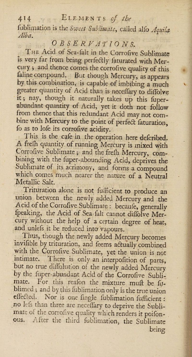 fublimation is the ÿrçw?/ Sublimate, called alfo O B S E R V AT I O N S. The Add of Sea-fait in the Corrofive Sublimate is very far from being perfedly faturated with Mer¬ cury ; and thence comes the corrofive quality of this laline compound. But though Mercury, as appears by this combination, is capable of imbibing a much greater quantity of Acid than is neceffary to diifolve it ; nay, though it naturally takes up this fuper- abundant quantity of Acid, yet it doth not follow from thence that this redundant Acid may not com¬ bine with Mercury to the point of perfect faturation, fo as to lofe its corrofive acidity. This is the cafe in the operation here defcribed. A frefh quantity of running Mercury is mixed with Corrofive Sublimate ; and the frdh Mercury, com¬ bining with the fuper-abounding Acid, deprives the Sublimate of its acrimony, and forms a compound which comes much nearer the nature of a Neutral Metallic Salt. Trituration alone is not fu hi dent to produce an union between the newly added Mercury and the Acid of the Corrofive Sublimate : becaufe,* generally fpeaking, the Add of Sea fait cannot diifolve Mer¬ cury without the help of a certain degree of heat, and unlefs it be reduced into vapours. Thus, though the newly added Mercury becomes invifible by trituration, and feems aftually combined with the Corrofive Sublimate, yet the union is not intimate. 1 here is only an interpolition of parts, but no true dilfolution ot the newly added Mercury by the fuper-abundant Acid of the Corrofive Subli¬ mate. ^ For this reafon the mixture mull be fu- blimcd ; and by this fublimation only is the true union effeded.^ Nor is one Angle fublimation fufficient : .no Jefs than three are neceffary to deprive the Subli¬ mate cl the corrofive quality which renders it poifon* ous. /after the third fublimation, the Sublimate being