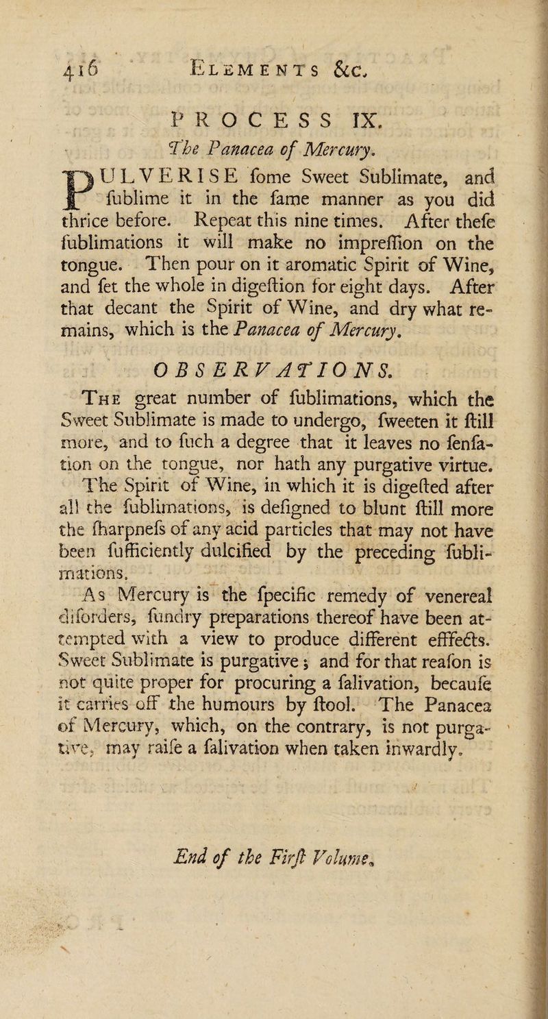 P ROCESS IX. The Panacea of Mercury. PULVERISE fome Sweet Sublimate, and fublime it in the fame manner as you did thrice before. Repeat this nine times. After thefe fublimations it will make no imprefiion on the tongue. Then pour on it aromatic Spirit of Wine, and fet the whole in digeftion for eight days. After that decant the Spirit of Wine, and dry what re¬ mains, which is the Panacea of Mercury. OBSERVATIONS. The great number of fublimations, which the Sweet Sublimate is made to undergo, fweeten it ftill more, and to fuch a degree that it leaves no fenfa- tion on the tongue, nor hath any purgative virtue. The Spirit of Wine, in which it is digefted after all the fublimations, is defigned to blunt ftill more the fharpnefs of any acid particles that may not have been fufficiently dulcified by the preceding fubli¬ mations. As Mercury is the fpecific remedy of venereal diforders, fundry preparations thereof have been at** tempted with a view to produce different efffedls. Sweet Sublimate is purgative ; and for that reafon is not quite proper for procuring a falivation, becaufe it carries off the humours by ftool. The Panacea of Mercury, which, on the contrary, is not purga- tire, may raife a falivation when taken inwardly. End of the Firjl Volume,