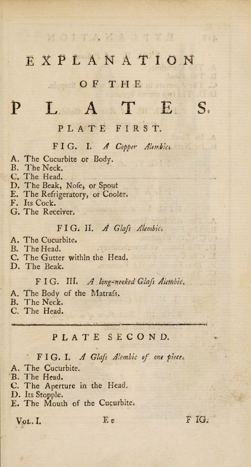 EXPLANATION O F T H E PLAT E. S PLATE FIRST. FIG. I. À Copper Alembia A. The Cucurbite or Body. B. The Neck. C. The Head. D. The Beak, Nofe, or Spout E. The Refrigeratory, or Cooler. F. Its Cock. G. The Receiven F I G. II. A G b fs Alembic i A. The Cucurbite. B. The Head. C. The Gutter within the Head. D. The Beak. FIG. Ilf. A long-recked Glafs Alettibie» A. The Body of the Matrafs. B. The Neck. C. The Head. PLATE SECOND. F I G. I. A Glafs Alembic of one piece. A. The Cucurbite. B. The Head, C. The Aperture in thé Head. D. Its Stopple. E. The Mouth of the Cucurbite; Ee Vol.I. F IG;