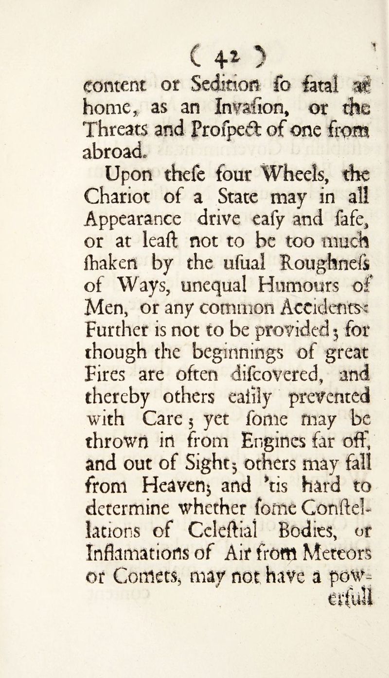 ( 4* ) content or Sedition fo fatal at- home* as an Invaiion, or the Threats and Frofped of one from abroad. Upon thefe four Wheels, the Chariot of a State may in all Appearance drive eafy and fafe, or at lead not to be too much fhaken by the ufual Roughnefs of Ways, unequal Humours of Men, or any common Accidents^ Further is not to be provided 3 for though the beginnings of great Fires are often difeovered, and thereby others eaiily prevented with Care 3 yet feme may be thrown in from Engines far off and out of Sight 3 others may fall from Heaven* and *tis hard to determine whether fonie Gonftel- lations of Celeftiai Bodies, or Incarnations of Air from Meteors or Comets, may not have a pow-