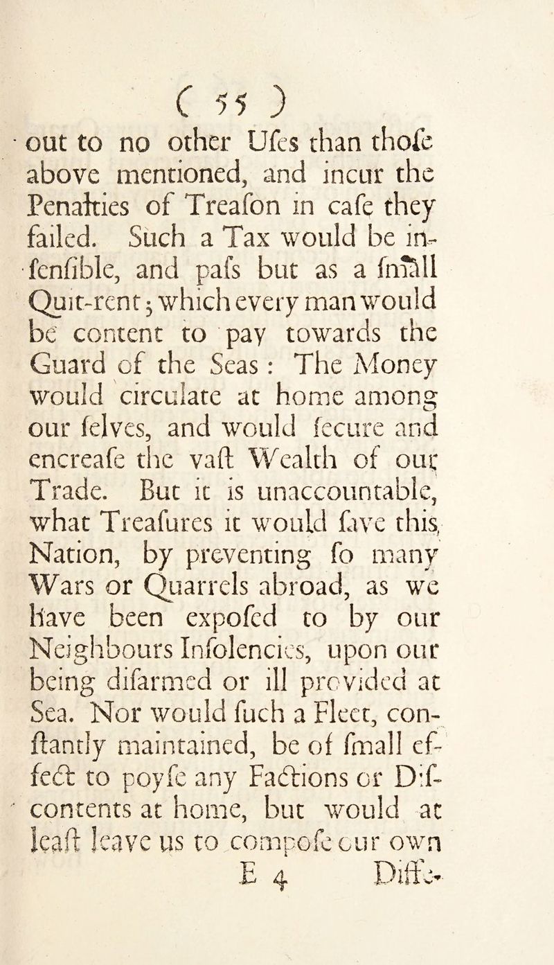 out to no other Ufes than thofe above mentioned, and incur the Penalties of Treafon in cafe they failed. Such a Tax would be in- fcnfible, and pafs but as a fmSll Quit-rent j which every man would be content to pay towards the Guard of the Seas: The Money would circulate at home among our (elves, and would feeure and encreafe the vaft Wealth of our Trade. But it is unaccountable, what Treafures it would five this, Nation, by preventing fo many Wars or Quarrels abroad, as we have been expofed to by our Neighbours Infolencies, upon our being difarmed or ill provided at Sea. Nor would fuch a Fleet, con- ftantly maintained, be of fmall ef¬ fect to poyfe any Factions or D:f- contents at home, but would at leaf! leave us to com pole our own E 4 Difc