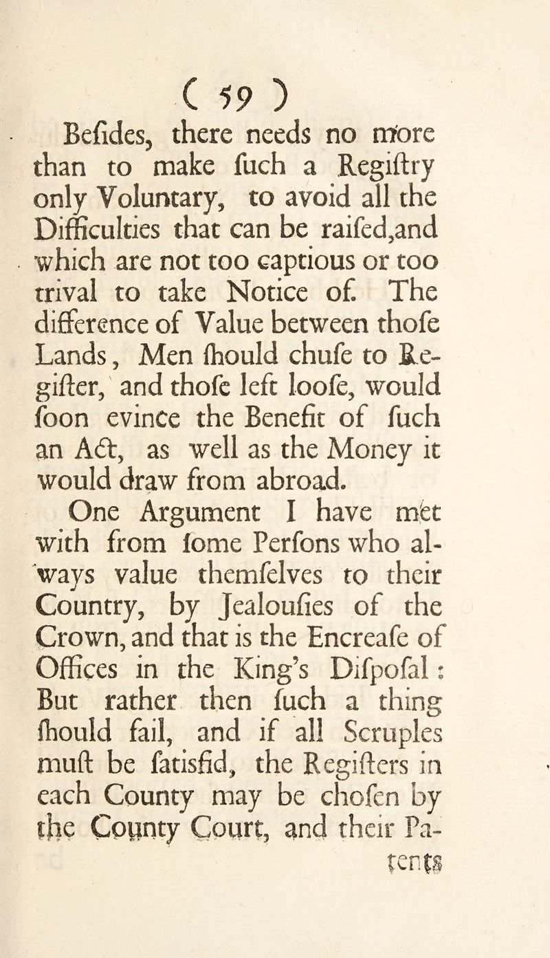 Befides, there needs no more than to make fuch a Regiftry only Voluntary, to avoid all the Difficulties that can be raifed,and which are not too captious or too trival to take Notice of. The difference of Value between thofe Lands, Men fhould chufe to Re- giffer, and thofe left loofe, would foon evince the Benefit of fuch an A<ff, as well as the Money it would draw from abroad. One Argument I have met with from fome Perfons who al¬ ways value themfelves to their Country, by Jealoufies of the Crown, and that is the Encreafe of Offices in the King’s Difpofal: But rather then fuch a thing fhould fail, and if all Semples muft be fatisfid, the Regifters in each County may be chofen by the Copnty Court, and their Pa-