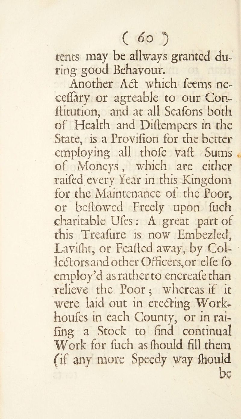 C <fo’5 tents may be allways granted du¬ ring good Behavour. Another Act which feems nc- ceffary or agreable to our Con- ftitution, and at all Seafons both of Health and Diftempers in the State, is a Provifion for the better employing all thofe vaft Sums of Moneys, which are either raifed every Year in this Kingdom for the Maintenance of the Poor, or bellowed Freely upon fuch charitable Ufes: A great part of this Treafure is now Embezled, Lavilht, or Feafted away, by Col¬ lectors and other Officers,or elfe fo employ’d as rather to encreafe than relieve the Poor 3 whereas if it were laid out in erecting Work- houfes in each County, or in rai¬ ling a Stock to find continual Work for fuch as fhould fill them (if any more Speedy way fhould