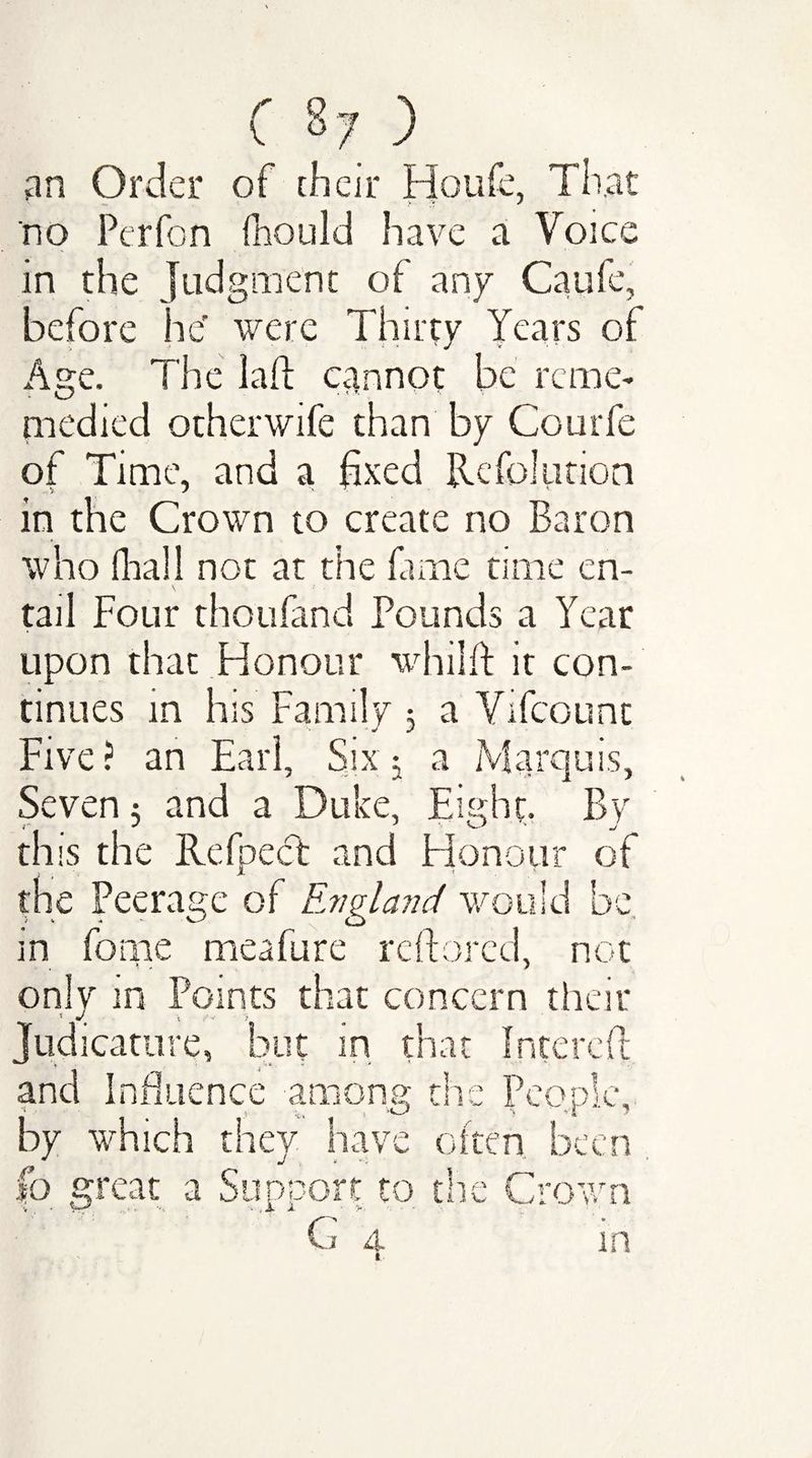 an Order of their Houfe, That no Pcrfon fhould have a Voice in the judgment of any Caufe, before he' were Thirty Years of Age. The lad cannot be reme- medied otherwife than by Courfe of Time, and a fixed Refolution in the Crown to create no Baron who (hall not at the fame time en¬ tail Four thoufand Pounds a Year upon that Honour whilft it con¬ tinues in his Family : a Vifcounc Five? an Earl, Six; a Marquis, Seven 5 and a Duke, Eight. By this the Refpecfc and Honour of the Peerage of England would be in fome meafure reftored, not only in Points that concern their 1 g .. Judicature, but in that Interefl and Influence among the People, by which they 17 f=* ’w often been lb great a Support to the Crown j 4 m