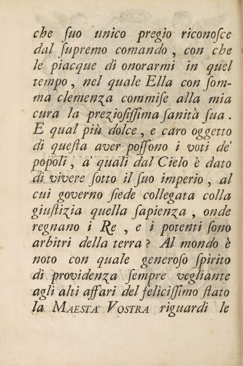 che fuo unico pregio riconosce dai fu premo comando , con che ìe piacque di onorarmi in quel tempo , nel quale Ella con fom- ma clemenza commife alla mia cura la pregiojìffima fanita fua . E qual più dolce, e caro oggetto di quefia aver poffono i voti de popoli, d quali dal Cielo è dato dì vìvere fono il fuo imperio , al cui governo fede collegata colla giujìigia quella fapienga , onde regnano ì Rs ■> e i potenti fono arbìtri della terra ? Al mondo è noto con quale generofo fpirito dì providenga fempre vegliarne agli ahi affari del felici'(fimo flato la Maestà Vostra riguardi le