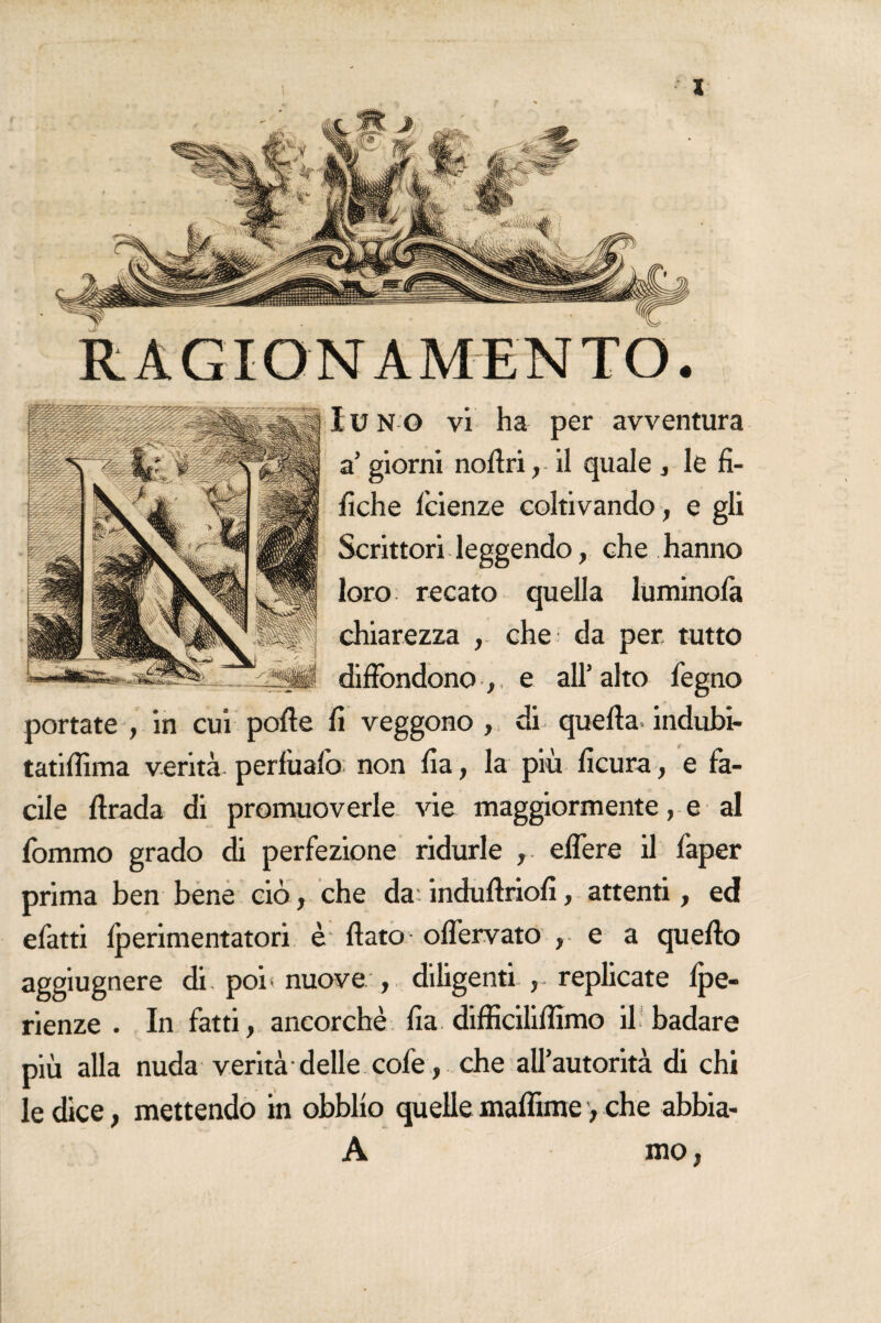 a’ giorni notòri, il quale , le fi- fiche faenze coltivando , e gli Scrittori leggendo, che . hanno loro recato quella luminofa chiarezza , che da per tutto diffondono e all’alto fegno portate , in cui potòe fi veggono , di quella, indubi- tatitòìma verità perfìiafo non fia, la più ficura , e fa¬ cile ftrada di promuoverle vie maggiormente, e al fommo grado di perfezione ridurle eflere il faper prima ben bene ciò, che da induftriofi, attenti, ed efatti fperimentatori è flato oflervato , e a quello aggiugnere di. poi- nuove , diligenti , replicate fpe- rienze . In fatti, ancorché fia diflìciliflìmo il badare più alla nuda verità delle cofe, che all’autorità di chi le dice, mettendo in obbllo quelle maffime, che abbia- A mo,