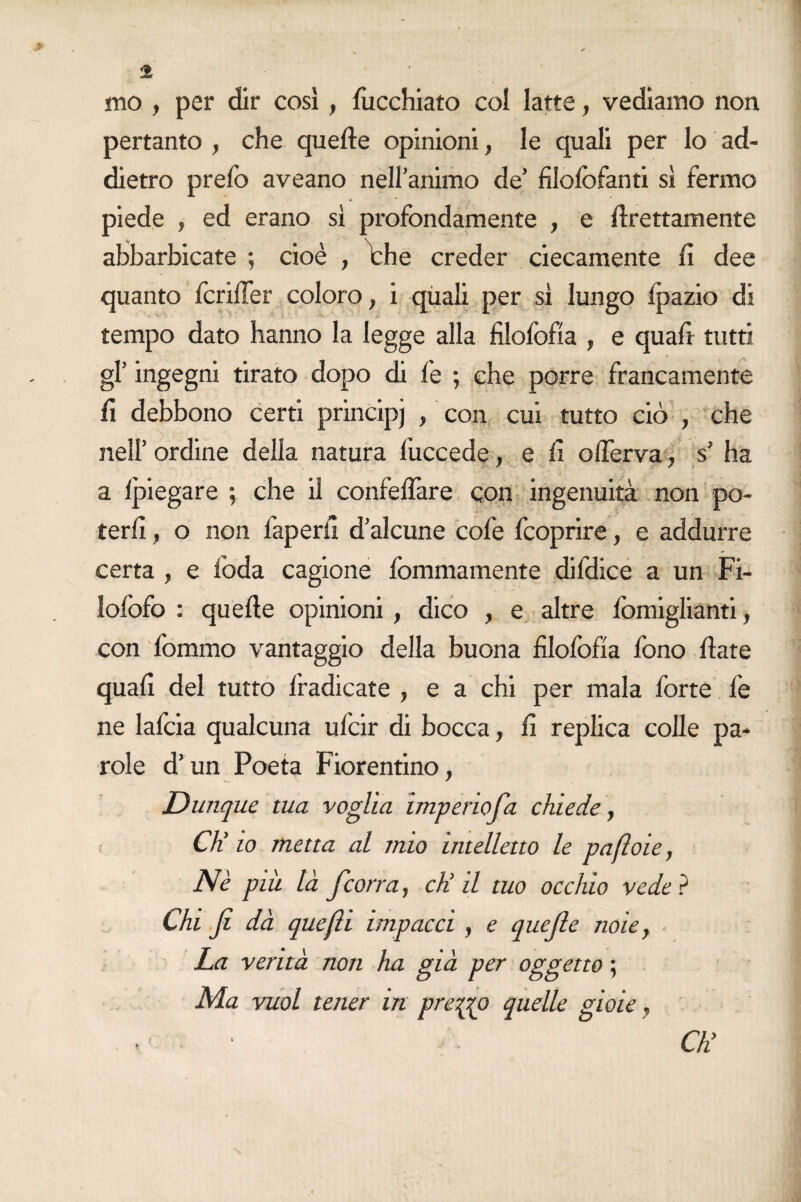 mo , per dir così , lucchiato col latte, vediamo non pertanto , che quelle opinioni, le quali per lo ad¬ dietro prefo aveano nell’animo de’ filolòfanti sì fermo piede , ed erano sì profondamente , e Erettamente abbarbicate ; cioè , thè creder ciecamente fi dee quanto fcrilTer coloro, i quali per sì lungo fpazio di tempo dato hanno la legge alla filofofìa , e quali tutti gl’ ingegni tirato dopo di fe ; che porre francamente lì debbono certi principj , con cui tutto ciò , che nell’ ordine della natura fuccede, e lì oflerva, s’ ha a Ipiegare ; che il confelfare con ingenuità non po¬ terli , o non faperil d’alcune cole fcoprire, e addurre certa , e loda cagione fommamente difdice a un Fi- Iofofo : quelle opinioni , dico , e altre lòmiglianti, con fommo vantaggio della buona filofofìa fono fiate quali del tutto Iradicate , e a chi per mala forte fe ne lafcia qualcuna ufcir di bocca, fi replica colle pa¬ role d’un Poeta Fiorentino, Dunque tua voglia imperiofia chiede, CK io metta al mio intelletto le pafloie, Nè più là fcorra, eli il tuo occhio vede ? Chi fi dà quefii impacci , e quefie noie, La verità non ha già per oggetto ; Ma vuol tener in presso quelle gioie, • ’ ■ Chi