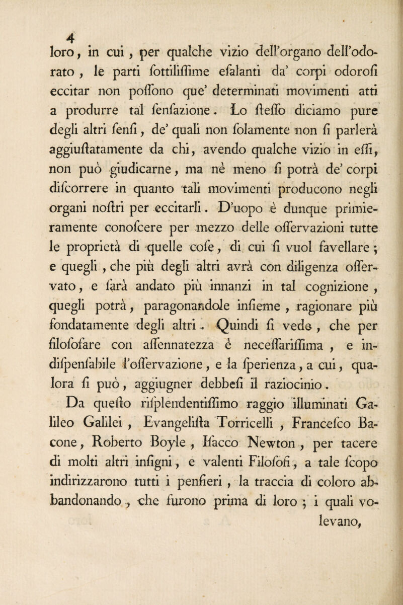 loro, in cui, per qualche vizio dell’organo dell’odo¬ rato , le parti lottiliffime efalanti da’ corpi odoro!! eccitar non polfono que’ determinati movimenti atti a produrre tal fenfazione. Lo dello diciamo pure degli altri fenli, de’ quali non (blamente non lì parlerà aggiuflatamente da chi, avendo qualche vizio in ellì, non può giudicarne, ma nè meno lì potrà de’ corpi difcorrere in quanto tali movimenti producono negli organi nofìri per eccitarli. D’uopo è dunque primie¬ ramente conolcere per mezzo delle olfervazioni tutte le proprietà di quelle core, di cui lì vuol favellare ; e quegli , che più degli altri avrà con diligenza olfer- vato, e farà andato più innanzi in tal cognizione , quegli potrà, paragonandole inlìeme , ragionare più fondatamente degli altri - Quindi lì vede , che per fìlolòfare con alfennatezza è necelTarilIìma , e in- dilpenlàbile l’olìervazione, e la Iperienza, a cui, qua¬ lora lì può, aggiugner debbelì il raziocinio. Da quello riiplendentilììmo raggio illuminati Ga¬ lileo Galilei , Evangelilla Torricelli , Francefco Ba¬ cone , Roberto Boyle , Ifacco Newton , per tacere di molti altri inlìgni, e valenti Filofoff, a tale fcopo indirizzarono tutti i penlìeri , la traccia di coloro ab¬ bandonando , che furono prima di loro ; i quali vo¬ levano,