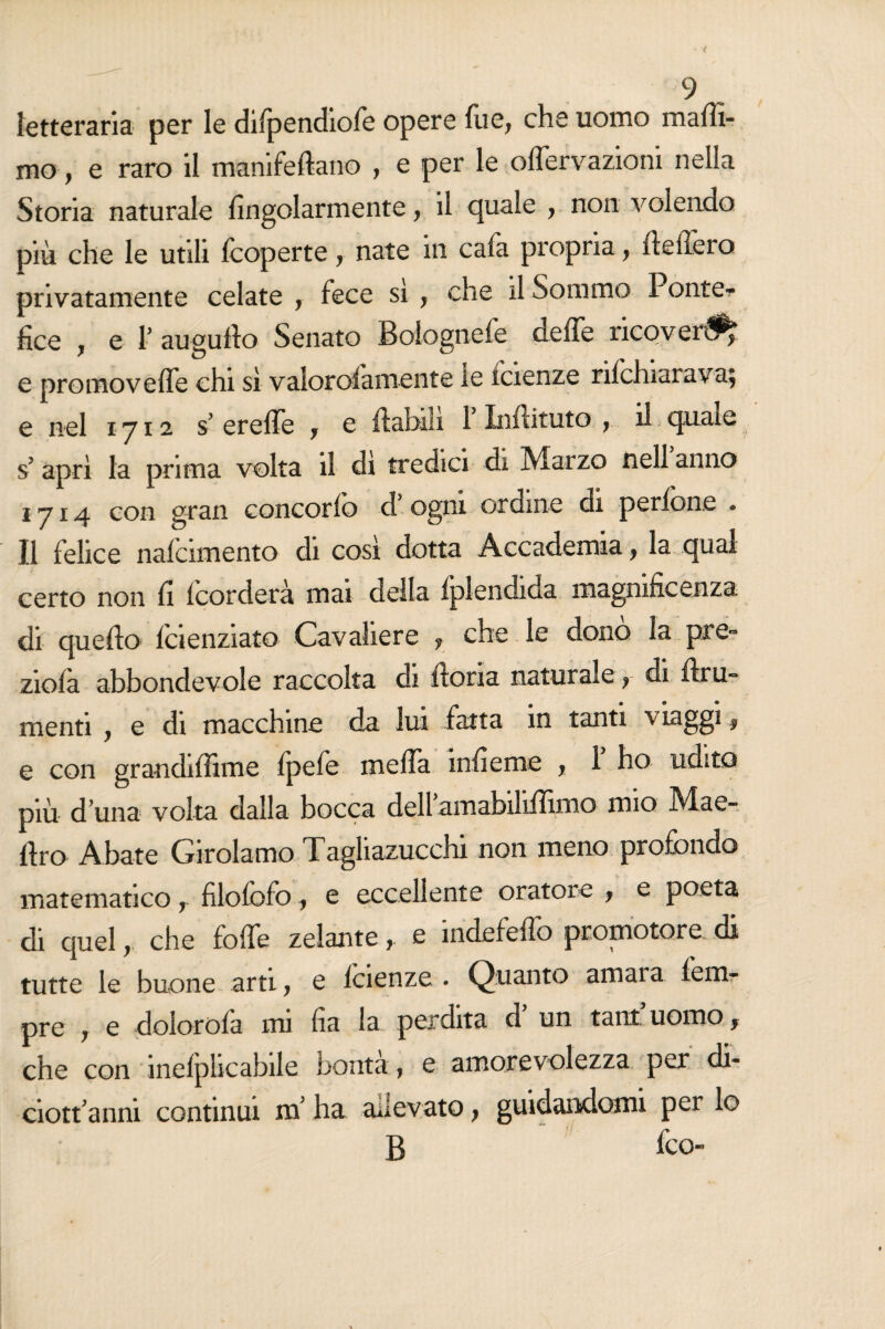 letteraria per le diipendiofe opere fue, che uomo maffi- mo, e raro il manifeftano , e per le offervazioni nella Storia naturale fingolarmente, il quale , non volendo più che le utili {coperte y nate in caia propria, (lederò privatamente celate , fece sì , che il Sommo Ponte¬ fice , e r augnilo Senato Bolognefe deffe ricoveri e pròmoveffe chi sì valorosamente le icienze nichiarava; e nel ly 12 s ereffe y e {labili 1 Inftituto y il quale s? aprì la prima volta il di tredici di Marzo nell anno 1714 con gran concoriò d’ ogni ordine di pedone . Il felice nafcimento di così dotta Accademia, la qual certo non fi (corderà mai della Splendida magnificenza di quello icienziato Cavaliere y che le dono la pre~ zioià abbondevole raccolta di lìoria naturale r di ftru- menti , e di macchine da lui fatta in tanti viaggi f e con grandiffime fpefe meffa infieme y 1 ho udito più d una volta dalla bocca dell amabiliffimo mio Mae» Uro Abate Girolamo Tagliazucchi non meno profondo matematico r filofofo, e eccellente oratore y e poeta di quel r che foffe zelante, e indefeffo promotore di tutte le buone arti y e icienze . Quanto amara lenir pre j e dolorofa mi fia la perdita d un tant uomo f che con ineiplicabile borita, e amorevolezza per di- ciotfanni continui ni ha allevato, guidandomi per lo B fco-