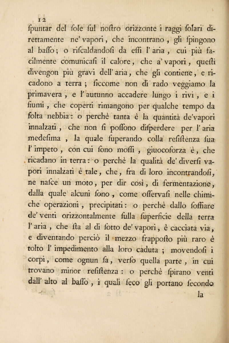 /puntar del fole /ul nofiro orizzonte i raggi folari di¬ rettamente ne’ vapori, che incontrano , gli fpingono al baflo ; o rifcaldando/x da elfi I’ aria , cui più fa¬ cilmente comunicali il calore, che a’ vapori, quelli divengon più gravi dell’aria, che gli contiene, e ri¬ cadono a terra ; ficcome non di rado veggiamo la primavera , e Y autunno accadere lungo i rivi , e i fiumi, che coperti rimangono per qualche tempo da folta nebbia : o perchè tanta è la quantità de’vapori innalzati , che non fi pofibno dilperdere per 1’ aria medefiina , la quale fuperando colla refiflenza fua l’impeto , con cui fono molli , giuocoforza è, che ricadano in terra : o perchè la qualità de’ diverfi va¬ pori innalzati è tale, che, fra di loro incontrandoli, ne nafce un moto, per dir così, di fermentazione, dalla quale alcuni fono, come oflervafi nelle chimi¬ che operazioni, precipitati : o perchè dallo foffiare de’ venti orizzontalmente fulla luperficie della terra T aria , che Ila al di lòtto de’ vapori, è cacciata via, e diventando perciò il mezzo frappollo più raro è tolto f impedimento alla loro caduta ; movendoli i corpi, come ognun fa, verfo quella parte , in cui trovano minor refiflenza : o perchè Ipirano venti dall alto al ballò , i quali leco gli portano fecondo J ' ' la