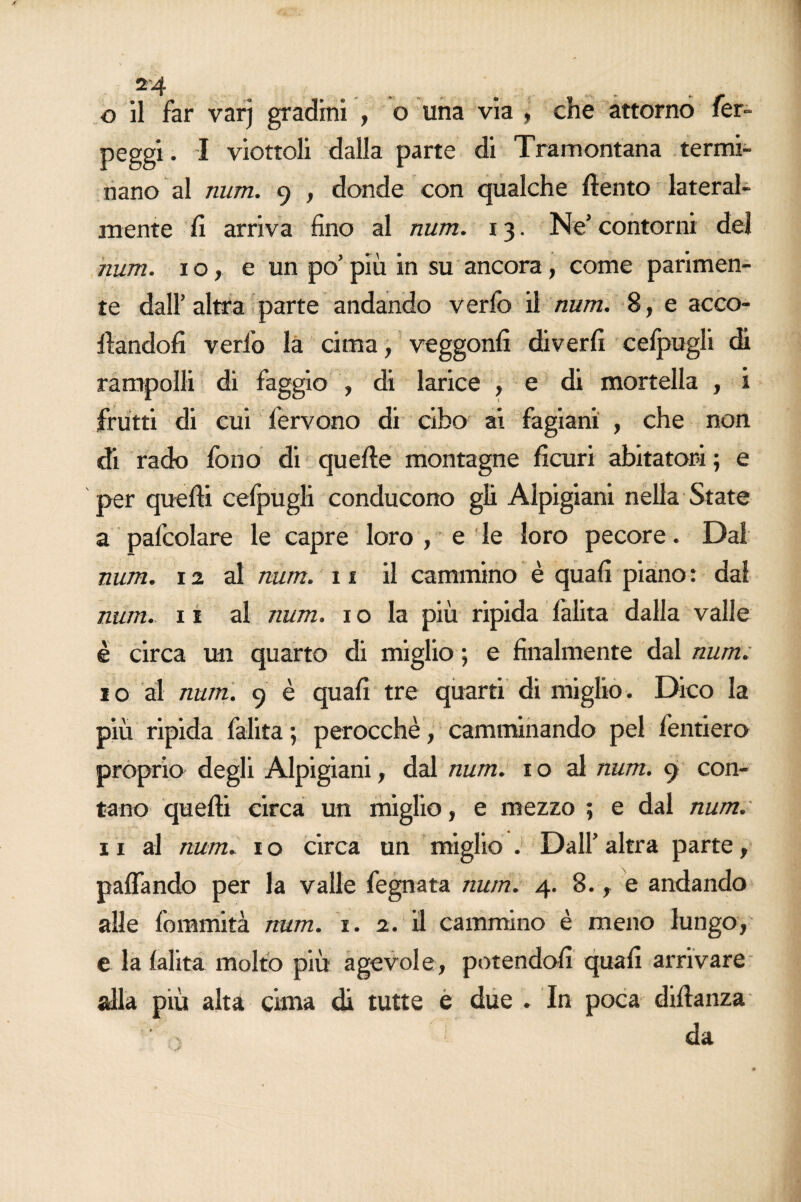 o il far varj gradini , o una via , che attorno fer- peggi. I viottoli dalla parte di Tramontana termi¬ nano al num. 9 , donde con qualche (lento lateral¬ mente li arriva fino al num. 13. Ne’ contorni del num. io, e un po’più in su ancora, come parimen¬ te dall’altra parte andando verfo il num. 8, e acco¬ dandoli verfo la cima, veggonfi diverfi celpugli di rampolli di faggio , di larice , e di mortella , i frutti di cui fervono di cibo ai fagiani , che non di rado fono di quelle montagne ficuri abitatori ; e per quelli cefpugli conducono gli Alpigiani nella State a pafcolare le capre loro , e le loro pecore. Dal num. 12 al num. 11 il cammino è quali piano : dal num. 11 al num. 1 o la più ripida falita dalla valle è circa un quarto di miglio ; e finalmente dal num. 10 al num. 9 è quali tre quarti di miglio. Dico la più ripida falita; perocché, camminando pel fenderò proprio degli Alpigiani, dal num. 1 o al num. 9 con¬ tano quelli circa un miglio, e mezzo ; e dal num. 11 al num. io circa un miglio J Dall’altra parte, palfando per la valle fegnata num. 4. 8., e andando alle fommità num. 1. 2. il cammino è meno lungo, e la lalita molto più agevole, potendoli quali arrivare alla più alta cima di tutte e due . In poca didanza  ■ > I da