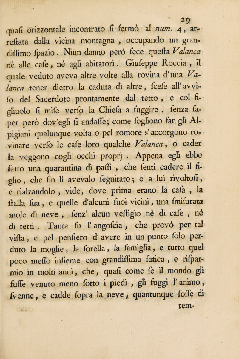 29 quali orizzontale incontrato fi fermò al num. 4, ar- refiata dalla vicina montagna , occupando un gran- diflimo fpazio. Niun danno però fece quella Valanca nè alle cale, nè agli abitatori. Giufeppe Roccia , il quale veduto aveva altre volte alla rovina d’una Va¬ lanca tener dietro la caduta di altre, fcefe all’ avvi¬ lo del Sacerdote prontamente dal tetto , e col fi¬ gliuolo fi mife verfo la Chiefa a fuggire , fenza fa- per però dov’egli fi andalfe; come lògliono far gli Al¬ pigiani qualunque volta o pel romore s’accorgono ro¬ vinare verfo le cafe loro qualche Valanca, o cader la veggono cogli occhi proprj . Appena egli ebbe fatto una quarantina di paffi , che lenti cadere il fi¬ glio , che fin lì avevaio feguitato ; e a lui rivoltoli, e rialzandolo , vide, dove prima erano la cafa , la flalla fua, e quelle d’alcuni fuoi vicini, una fmifurata mole di neve , fenz’ alcun v effigio nè di cafe , nè di tetti . Tanta fu 1’ angofcia , che provò per tal villa, e pel penfiero d’ avere in un punto folo per¬ duto la moglie, la forella, la famiglia, e tutto quel poco meffo infieme con grandiflima fatica , e rifjpar- mio in molti anni, che, quali come fe il mondo gli fuffe venuto meno fotto i piedi , gli fuggì l’animo, fvenne, e cadde fopra la neve, quantunque foffe di tem-