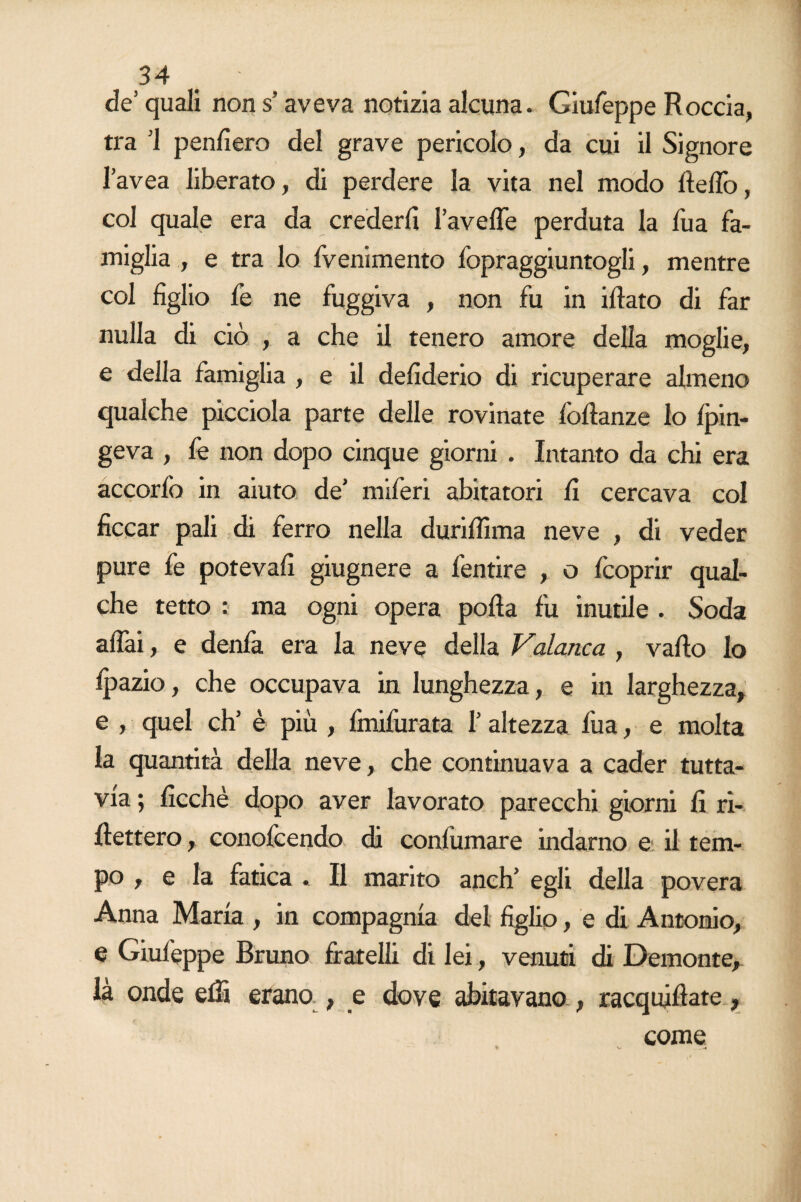 de5 quali non s’aveva notizia alcuna. Giufeppe Roccia, tra ’l penderò del grave pericolo, da cui il Signore l’avea liberato, di perdere la vita nel modo delio, col quale era da crederli l’avelTe perduta la lua fa¬ miglia , e tra lo fvenimento fopraggiuntogli, mentre col figlio fe ne fuggiva , non fu in iftato di far nulla di ciò , a che il tenero amore della moglie, e della famiglia , e il defiderio di ricuperare almeno qualche picciola parte delle rovinate foftanze lo /fùn¬ geva , le non dopo cinque giorni . Intanto da chi era accorfo in aiuto de’ miferi abitatori fi cercava col ficcar pali di ferro nella durifiìma neve , di veder pure fe poteva!! giugnere a fentire , o fcoprir qual¬ che tetto : ma ogni opera polla fu inutile . Soda affai, e denfa era la neve della Valanca , vado Io Ipazio, che occupava in lunghezza, e in larghezza, e , quel eh’ è più , finifurata l’altezza fua, e molta la quantità della neve, che continuava a cader tutta¬ via ; ficchè dopo aver lavorato parecchi giorni fi ri¬ dettero , conofcendo di confumare indarno e il tem¬ po , e la fatica . Il marito anch’ egli della povera Anna Maria , in compagnia del figlio, e di Antonio, e Giufeppe Bruno fratelli di lei, venuti di Demonte, là onde elfi erano , e dove abitavano , racquidate,