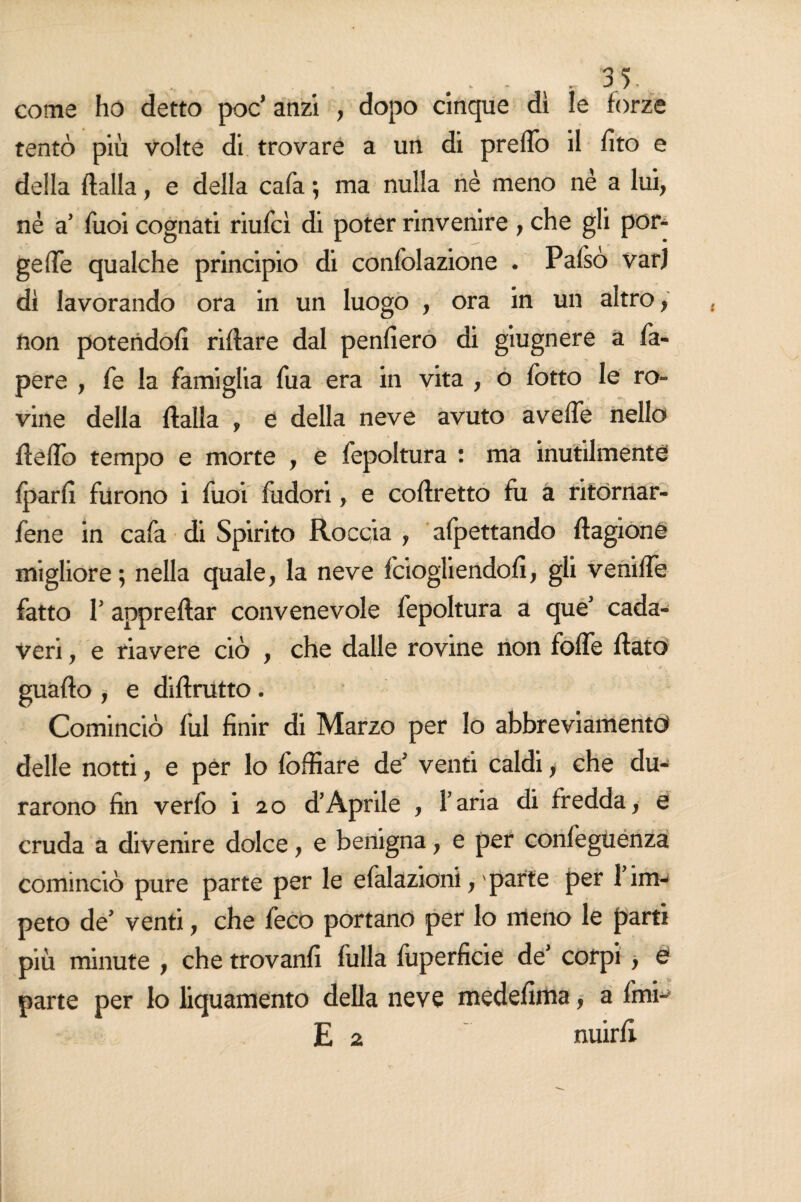 come ho detto poc’ anzi , dopo cinque dì le forze tentò più volte di trovare a un di predò il dto e della dalla, e della cafa ; ma nulla nè meno nè a lui, nè a’ Tuoi cognati riufcì di poter rinvenire , che gli por* gefle qualche principio di confolazione . Palso varj dì lavorando ora in un luogo , ora in un altro, non potendoli ridare dal penderò di gnagnere a fa- pere , fe la famiglia fua era in vita , o fotto le ro¬ vine della dalla , e della neve avuto avelfe nello dello tempo e morte , e fepoltura : ma inutilmente Ipard furono i fuoi didori, e codretto fu a ritornar- fene in cafa di Spirito Roccia , afpettando dagione migliore; nella quale, la neve fciogliendod, gli venilfe fatto T appredar convenevole fepoltura a que’ cada¬ veri , e riavere ciò , che dalle rovine non folfe dato guado , e didrutto . Cominciò fui dnir di Marzo per Io abbreviamento» delle notti, e per lo foffiare de5 venti caldi, che du¬ rarono dn verfo i 20 d’Aprile , l’aria di fredda, e cruda a divenire dolce, e benigna, e per confeguenza cominciò pure parte per le efalazioni, ' parte per 1 im¬ peto de’ venti, che feco portano per lo meno le parti più minute , che trovand dilla fùperdcie de’ corpi , e parte per lo liquamento della neve mededma, a fmi~ E 2 nuird