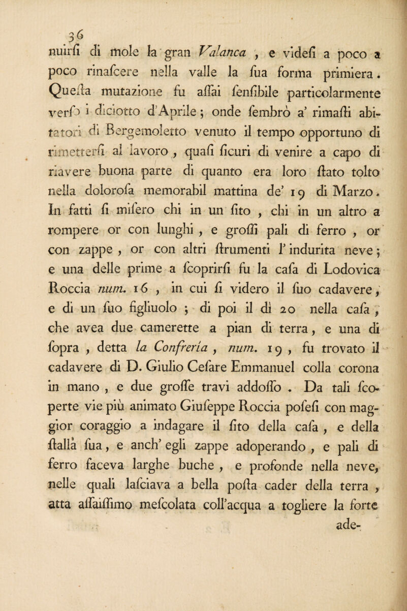 nuirfi di mole la gran Valanca , e videfi a poco a poco rinafcere nella valle la Tua forma primiera. Quella mutazione fu affai fenfibile particolarmente veri'> i diciotto d Aprile ; onde fembrò a’ rimafli abi¬ tatori di Bergeimoletto venuto il tempo opportuno di rimetterli • ai lavoro , quali ficuri di venire a capo di riavere buona parte di quanto era loro flato tolto nella dolorofa memorabil mattina de’ 19 di Marzo. In fatti fi mifero chi in un fito , chi in un altro a rompere or con lunghi , e graffi pali di ferro , or con zappe , or con altri {frumenti l’indurita neve ; e una delle prime a {'coprirli fu la cafa di Lodovica Roccia num. 16 , in cui fi videro il fuo cadavere,' e di un fuo figliuolo ; di poi il dì 20 nella cala , che avea due camerette a pian di terra, e una di fopra , detta la Confrena , num. 19, fu trovato il cadavere di D. Giulio Cefare Emmanuel colla corona in mano , e due graffe travi addoffo . Da tali {'co¬ perte vie più animato Giufeppe Roccia pofefi con mag¬ gior coraggio a indagare il fito della cafa , e della flallà fua, e anch’ egli zappe adoperando , e pali di ferro faceva larghe buche , e profonde nella neve, nelle quali falciava a bella polla cader della terra , atta alfailfimo mefcolata coll’acqua a togliere la forte , . ade-