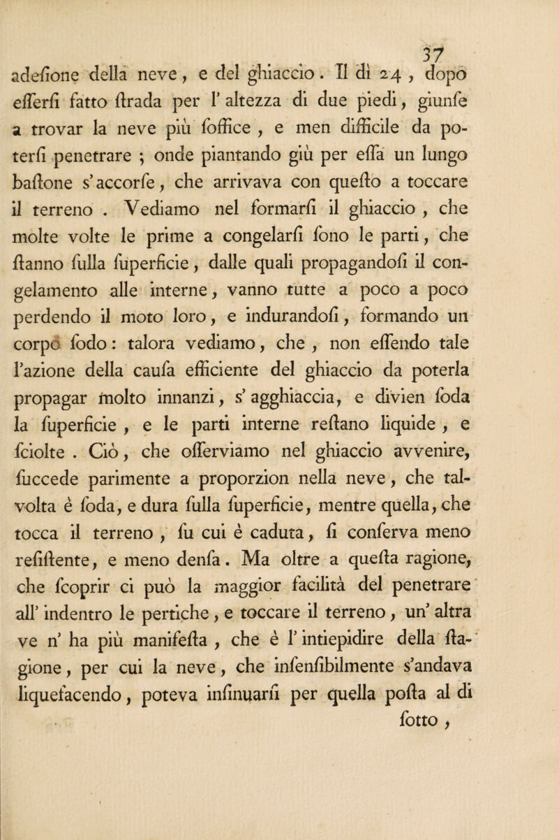 adesione della neve, e del ghiaccio. Il di 24 , dopo effe rii fatto ftrada per 1’ altezza di due piedi, giunfe a trovar la neve più foffice , e men difficile da po¬ terli penetrare ; onde piantando giù per effa un lungo ballone s’accorfe, che arrivava con quello a toccare il terreno . Vediamo nel formarli il ghiaccio , che molte volte le prime a congelarli fono le parti, che Hanno fulla fuperficie, dalle quali propagandoli il con¬ gelamento alle interne, vanno tutte a poco a poco perdendo il moto loro, e indurandoli, formando un corpo fodo : talora vediamo, che , non effendo tale l’azione della caufa efficiente del ghiaccio da poterla propagar molto innanzi, s’agghiaccia, e divien loda la fuperficie , e le parti interne reftano liquide , e fciolte . Ciò, che offerviamo nel ghiaccio avvenire, fuccede parimente a proporzion nella neve, che tal¬ volta è loda, e dura fulla fuperficie, mentre quella, che tocca il terreno , fu cui è caduta, li conferva meno relillente, e meno denfa. Ma oltre a quella ragione, che fcoprir ci può la maggior facilità del penetrare all’ indentro le pertiche, e toccare il terreno, un’ altra ve n’ ha più manifella , che è l’intiepidire della Ha- gione, per cui la neve, che infenlìbilmente s’andava liquefacendo, poteva infinuarli per quella polla al di fotto ,