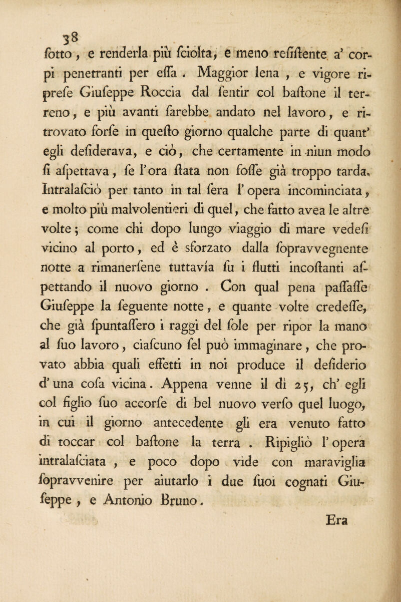 c 38 fotto , e renderla più fciolta, e meno renitente a’ cor¬ pi penetranti per efla . Maggior lena , e vigore ri- prefe Giufeppe Roccia dal fentir col battone il ter¬ reno, e più avanti farebbe andato nel lavoro, e ri¬ trovato forfè in quefto giorno qualche parte di quant’ egli defiderava, e ciò, che certamente in niun modo fi allettava, fe l’ora fiata non fotte già troppo tarda. Intralafciò per tanto in tal fera f opera incominciata, e molto più malvolentieri di quel, che fatto avea le altre volte ; come chi dopo lungo viaggio di mare vedetti vicino al porto, ed è sforzato dalla lòpravvegnente notte a rimanerfene tuttavia fu i flutti incottami af- pettando il nuovo giorno . Con qual pena pattafle Giufeppe la feguente notte, e quante volte credette, che già fpuntaflero i raggi del fole per ripor la mano al fuo lavoro, ciafcuno fel può immaginare, che pro¬ vato abbia quali effetti in noi produce il defiderio d’una cofa vicina. Appena venne il dì 25, eh’ egli col figlio filo accorfe di bel nuovo verfo quel luogo, in cui il giorno antecedente gli era venuto fatto di toccar col battone la terra . Ripigliò l’opera intralafciata , e poco dopo vide con maraviglia fopravvenire per aiutarlo i due fuoi cognati Giu¬ feppe , e Antonio Bruno. Era