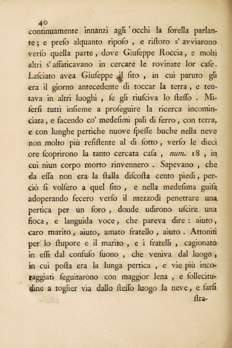 continuamente innanzi agli ' occhi la forella parlan¬ te ; e prefo alquanto ripolo , e riftoro s’ avviarono verfo quella parte, dove Giufeppe Roccia, e molti altri s’affaticavano in cercare le rovinate lor cafe. Lafciato avea Giufeppe (ito , in cui paruto gli era il giorno antecedente di toccar la terra , e ten¬ tava in altri luoghi , fe gli riufciva lo fieflò . Mi- ferfi tutti infieme a profeguire la ricerca incomin¬ ciata , e facendo co’ me defimi pali di ferro, con terra, e con lunghe pertiche nuove Ipefie buche nella neve non molto più refluente al di lotto , verfo le dieci ore fcoprirono la tanto cercata cafa , num. 18 , in cui niun corpo morto rinvennero . Sapevano , che da ella non era la {falla dilcofia cento piedi, per¬ ciò li volfero a quel {ito , e nella medefima guifa adoperando fecero verfo il mezzodì penetrare una pertica per un foro , donde udirono ulcire una fioca, e languida voce, che pareva dire : aiuto, caro marito, aiuto, amato fratello , aiuto . Attoniti per lo ftupore e il marito , e i fratelli , cagionato in elfi dal confidò fuono , che veniva dal luogo , in cui polla era la lunga pertica , e vie più inco¬ raggiati feguitarono con maggior lena , e follecitu- dine a toglier via dallo fi elfo luogo la neve, e farli lira-