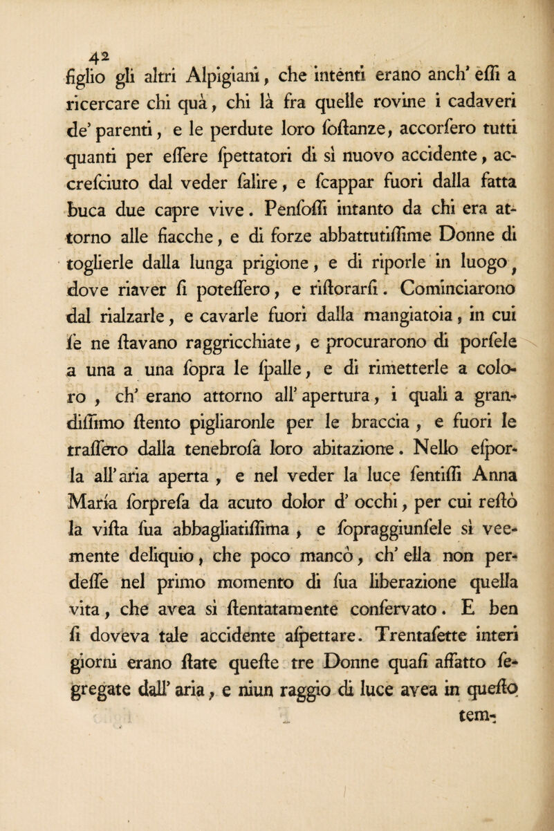 figlio gli altri Alpigiani, che intènti erano aneli’ efli a ricercare chi qua, chi là fra quelle rovine i cadaveri de’ parenti, e le perdute loro foftanze, accorfero tutti quanti per elTere fpettatori di si nuovo accidente, ac- crefciuto dal veder falire, e fcappar fuori dalla fatta buca due capre vive. Penfolli intanto da chi era at¬ torno alle fiacche, e di forze abbattutifììme Donne di toglierle dalla lunga prigione, e di riporle in luogo f dove riaver fi potefTero, e ridorarfi. Cominciarono dal rialzarle, e cavarle fuori dalla mangiatoia, in cui jfe ne davano raggricchiate, e procurarono di porfele a una a una fopra le fpalle, e di rimetterle a colo¬ ro , eh’ erano attorno all’ apertura, i quali a gran- didimo dento pigliaronle per le braccia , e fuori le rralfero dalla tenebrofa loro abitazione. Nello efpor* la all’aria aperta , e nel veder la luce fentidi Anna Mark forprefa da acuto dolor d’ occhi, per cui redò la vida fua abbagliatiffima > e fopraggiunfele sì vee¬ mente deliquio, che poco mancò, eh’ ella non per* dede nel primo momento di fua liberazione quella vita, che avea sì dentatamente confervato. E ben fi doveva tale accidente affettare. Trentafette interi giorni erano date quede tre Donne quafi affatto fe- gregate dall’ aria, e niun raggio di luce avea in quedo