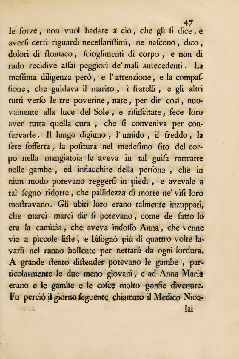 le forze, non vuol badare à ciò, che gli li dice, e averli certi riguardi neceffariffimi, ne nalcono, dico, dolori di ilomaco, fcioglimenti di corpo , e non di rado recidive affai peggiori de’mali antecedenti. La malìima diligenza però, e l’attenzione, e la compaf lione, che guidava il marito , i fratelli , e gli altri tutti verlo le tre poverine, nate, per dir così, nuo¬ vamente alla luce del Sole , e rilufcitate,, fece loro aver tutta quella cura , che li conveniva per con- fervarle. Il lungo digiuno , l’umido , il freddo, la fete fofferta, la politura nel medelimo lito del cor¬ po nella mangiatoia le aveva in tal guifa rattratte nelle gambe , ed infiacchite della perlona , che in niun modo potevano reggerli in piedi , e avevaie a tal fegno ridotte, che pallidezza di morte ne’ vili loro moftravano. Gli abiti loro erano talmente inzuppati, che marci marci dir lì potevano, come de fatto lo era la camicia, che aveva indoffo Anna, che venne via a piccole lille, e bilògnò più di quattro volte la¬ varli nel ranno bollente per nettarli da ogni lordura* A grande llento dillender potevano le gambe , par¬ ticolarmente le due meno giovani, e ad Anna Maria erano e le gambe e le cofce molto gonfie divenute* Fu perciò il giorno fisguente chiamato il Medico Nicor lai • -»