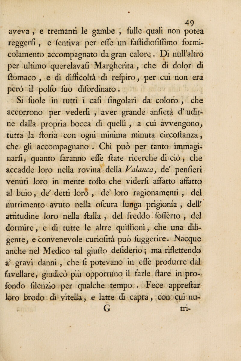 aveva -, e tremanti le gambe , Tulle quali non potea reggerli , e fentiva per effe un faftidioliffimo formi- colamento accompagnato da gran calore . Di null’altro per ultimo querelava!! Margherita , che di dolor di do ma co , e di difficoltà di refpiro, per cui non era però il polfo Tuo dffordinato. Si Tuole in tutti i cali lingolari da coloro , che accorrono per vederli , aver grande anfietà d’udir¬ ne dalla propria bocca di quelli, a cui avvengono, tutta la fforia con ogni minima minuta circoltanza, che gli accompagnano . Chi può per tanto immagi¬ narli , quanto Taranno effe Hate ricerche di ciò, che accadde loro nella rovina della Valanca, de’ peni!eri venuti loro in mente toffo che viderli affatto affatto al buio, de’ detti loro , de’ loro ragionamenti, del nutrimento avuto nella oTcura lunga prigionia , dell’ attitudine loro nella Italia , del freddo. fofferto , del dormire, e di tutte le altre quittioni, che una dili¬ gente, e convenevole curiolità può l’uggerire. Nacque anche nel Medico tal giurto defiderio ; ma riflettendo a’ gravi danni , che li potevano in effe produrre dal favellare, giudicò più opportuno il farle Ilare in pro¬ fondo lilenzio per qualche tempo . Fece apprettar loro brodo di vitella, e latte di capra, con cui nu-