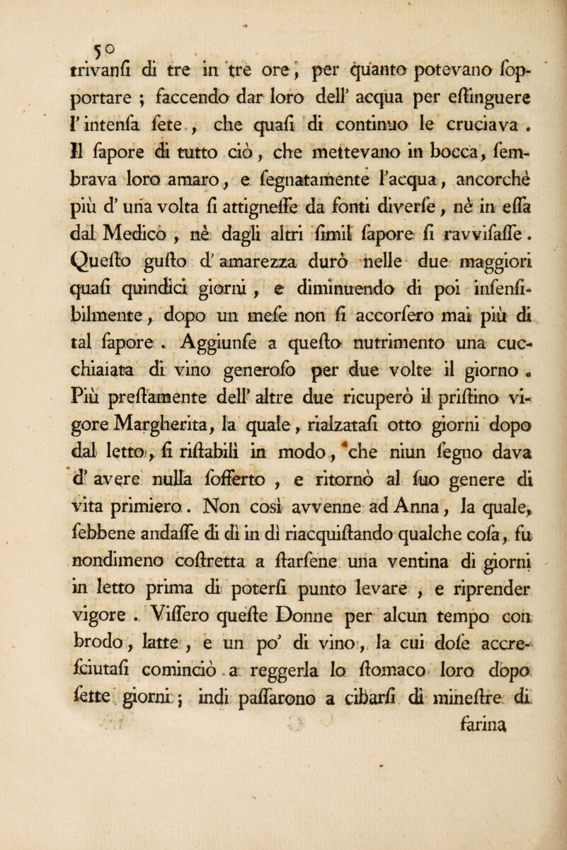 5° . , trivanfi di tre in tre ore, per quanto potevano fop- portare ; faccendo dar loro dell’ acqua per efiinguere l’intenfa fete , che quafi di continuo le cruciava . Il fapore di tutto ciò, che mettevano in bocca, fem- brava loro amaro, e fegnatamente l’acqua, ancorché più d’uria volta fi attignelfe da fonti diverfe, nè in ella dal Medico , nè dagli altri fimi! fapore fi ravvifalfe. Quello gufto d’amarezza durò nelle due maggiori quali quindici giorni, e diminuendo di poi infen.fi- bilmente, dopo un mefe non fi accorfero mai più di tal fapore . Aggiunfe a quello nutrimento una cuc¬ chiaiata di vino generofio per due volte il giorno . Più prettamente dell’ altre due ricuperò il prillino vi¬ gore Margherita, la quale, rialzatali otto giorni dopo dal letto, fi riftabilì in modo, “che niun legno dava d’ avere nulla lòfferto , e ritornò al fuo genere di vita primiero. Non così avvenne ad Anna, la quale, febbene andalfe di dì in dì riacquiltando qualche cofa, fu nondimeno collretta a fìarfene una ventina di giorni in letto prima di poterli punto levare , e riprender vigore . VilTero quelle Donne per alcun tempo con brodo, latte , e un po’ di vino, la cui dole accre- feiutafi cominciò a reggerla lo llomaco loro dopo fette. giorni ; indi palfarono a cibarli di minettre di farina