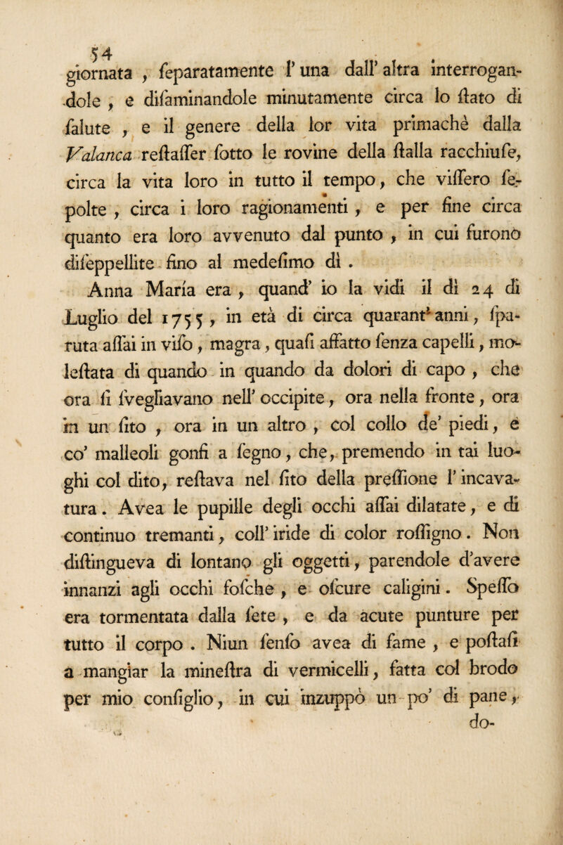 giornata , feparatamente Luna dall’altra interrogan¬ dole , e difaminandole minutamente circa lo flato di fallite , e il genere della lor vita primachè dalla Vaiane a reftaffer fatto le rovine della ftalla racchiufe, circa la vita loro in tutto il tempo, che videro fe- polte , circa i loro ragionamenti , e per fine circa quanto era loro avvenuto dal punto , in cui furono difeppellite fino al medefimo dì . Anna Maria era , quand’ io la vidi il dì 24 di Luglio del 1755, in età di circa quarant1 anni , Ipa- ruta aflài in vifo, magra, quafi affatto lenza capelli, mo*- Iellata di quando in quando da dolori di capo , che ora fi Vegliavano nell’ occipite , ora nella fronte, ora in un fito , ora in un altro , Col collo de’ piedi, é co’ malleoli gonfi a fegno, che, premendo in tai luo¬ ghi col dito, reftava nel fito della preflìone l’incava¬ tura. Avea le pupille degli occhi affai dilatate, e di continuo tremanti, coll’iride di color roflìgno. Non diftingueva di lontano gli oggetti, parendole d’avere innanzi agli occhi fofche , e ofeure caligini. Speffo era tormentata dalla fete , e da acute punture per tutto il corpo . Niun fenfb avea di fame , e portali a mangiar la mineflra di vermicelli, fatta col brodo per mio configlio, in cui inzuppò un-po’ di pane, * do-