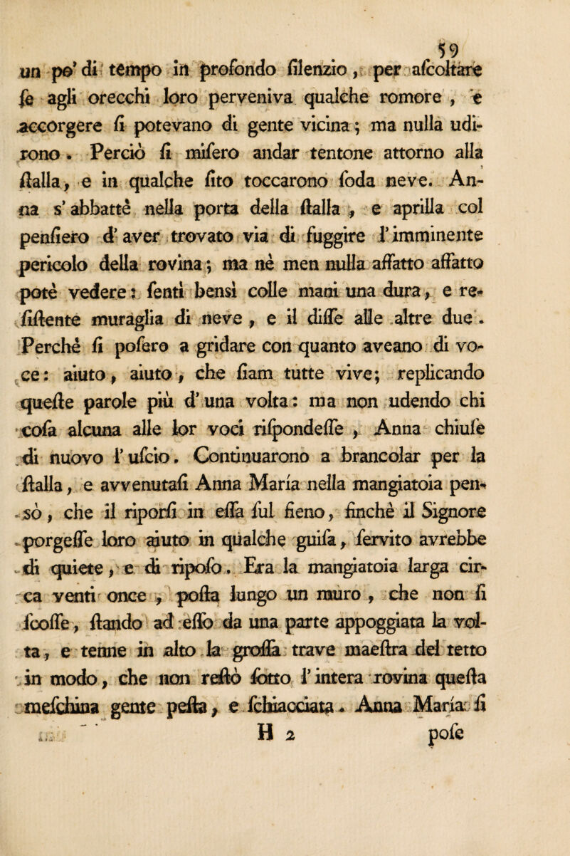 fileiizio, per affollare ie agli orecchi loro perveniva qualche romore , e .accorgere fi potevano di gente vicina ; ma nulla udi¬ rono . Perciò fi mifero andar tentone attorno alla .1 dalla, e in qualche fito toccarono foda neve. An¬ un po’ di ' tempo in profondo na s’abbattè nella porta della dalla , e aprilla col penfiero d’aver trovato via (fi fuggire l’imminente pericolo della rovina ; ma nè men nulla affatto affatto potè vedere: fentì bensì colle mani una dura, e re¬ fluente muraglia di neve , e il diffe alle altre due . Perchè fi poffiro a gridare con quanto aveano di vo¬ ce : aiuto, aiuto , che fiam tutte vive ; replicando quelle parole più d’ una volta: ma non udendo chi cofa alcuna alle lor voci tilpondeffe , Anna chiufe di nuovo i’ufcio. Continuarono a brancolar per la dalla, e avvenutali Anna Maria nella mangiatoia peri- . so, che il riporli in efià fui fieno, finché il Signore . porgeffe loro muto in qualche guifa, fervito avrebbe di quiete, e di ripolò , Era la mangiatoia larga cir¬ ca venti once , pofta lungo un muro , che non fi icoffe, dando ad elfo da una parte appoggiata la vol¬ ta, e terme in alto. la graffa trave maeftra dd tetto in modo, che non redo fono l’intera rovina queda mefchina gente pefta, e fchiacciata - Anna Maria'fi ìjì;j ' ' Ha pofe