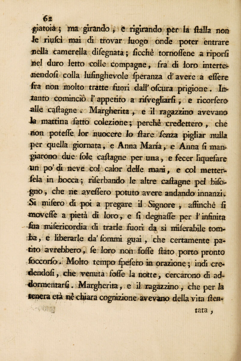 giatoià ; ma girando, è rigirando per la fella non le riufcì mai di trovar luogo onde poter entrare nella canterella di legnata ; ficchè tornoflène a riporli nel duro Ietto colle compagne , fra di loro interte- nendoli colla lulinghevole iperanza d’avere : a eflere fra non molto tratte fuori dail’olcura prigion e. In* 3 cominciò l’appetito a risvegliarli , e ricorfero cafegne é Margherita , e il ragazzino avevano in mattina (lattò coiezione ; perchè credettero , che non poteffe Jor nuocere Io fere lenza pigliar nulla per quella giornata, e Anna Maria, e Anna li man- giarono due fole cafegne per una, e fecer liquefare Un po di neve colecalor delle mani, e col metter- fek in bocca ; riferbando le altre callagne pel Info¬ gno* che ne avellerò potuto avere andando innanzi . Si mifero di poi a pregare il Signore , affinchè li -*3S83Veffe a pietà di loro, e li degnalìe per l’infinita •fca mifericordia di trarie fuori da sì milerabile tom- Jba, e liberarle da’ Ibrani guai, che certamente pa¬ ri*0 avrebbero* fe loro non fòlle feto porto pronto foccorio. Molto tempo fpefero m orazione ; indi cre¬ dendoli, che venuta foibe la nòtte, cercarono di ad¬ dormentarli . Margherita, e il ragazzino, che per la IBnera età nè chiara cognizione avevano della vita ften- ' ' '%■& tata