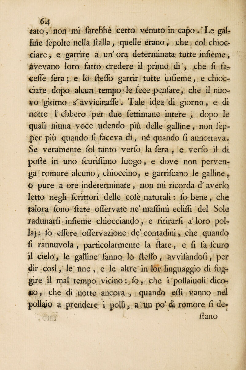 tato, non mi farebbe certo venuto in capo * Le gal¬ line fepolte nella fìalla, quelle erano, che col chioc¬ ciare , e garrire a un ora determinata tutte infieme, avevano loro fatto credere il primo di , che fi fa- cefle fera ; e lo fielfo garrir tutte infieme, e chioc¬ ciare dopo alcun tempo de fece penfare, che il nuo¬ vo giorno s’avvicinalfe - Tale idea di giorno, e di notte 1’ ebbero per due fettimane intere , dopo le quali niuna voce udendo più delle galline, non fep- per più quando fi faceva di, nè quando fi annottava. Se veramente fol tanto verfo la fera , e verlb il di pofié in uno fcurifiìmo luogo, e dove non perven¬ ga romore alcuno, chioccino, e garrifcano le galline, O pure a ore indeterminate, non mi ricorda d’ averlo letto negli Icrittori delle cole naturali : fo bene, che talora fono fiate olfervate ne’ mafiìmi eclifli del Sole radunarli infieme chiocciando, e ritirarli a’ loro pol¬ la} : lo elfere olfervazione de’ contadini, che quando fi rannuvola, particolarmente la fiate, e fi fa lcuro il cielo, le galline fanno lò fielfo, avviandoli, per dir così, le tine , e le altre in lor linguaggio di fug¬ gire il mal tempo vicino ; lo, che i pollaiuoli dico¬ no , che di notte ancora , quando efit vanno nel  ‘ - 4 pollaio a prendere i polii > a un po’di romore fi de- .' i-Y k fiano