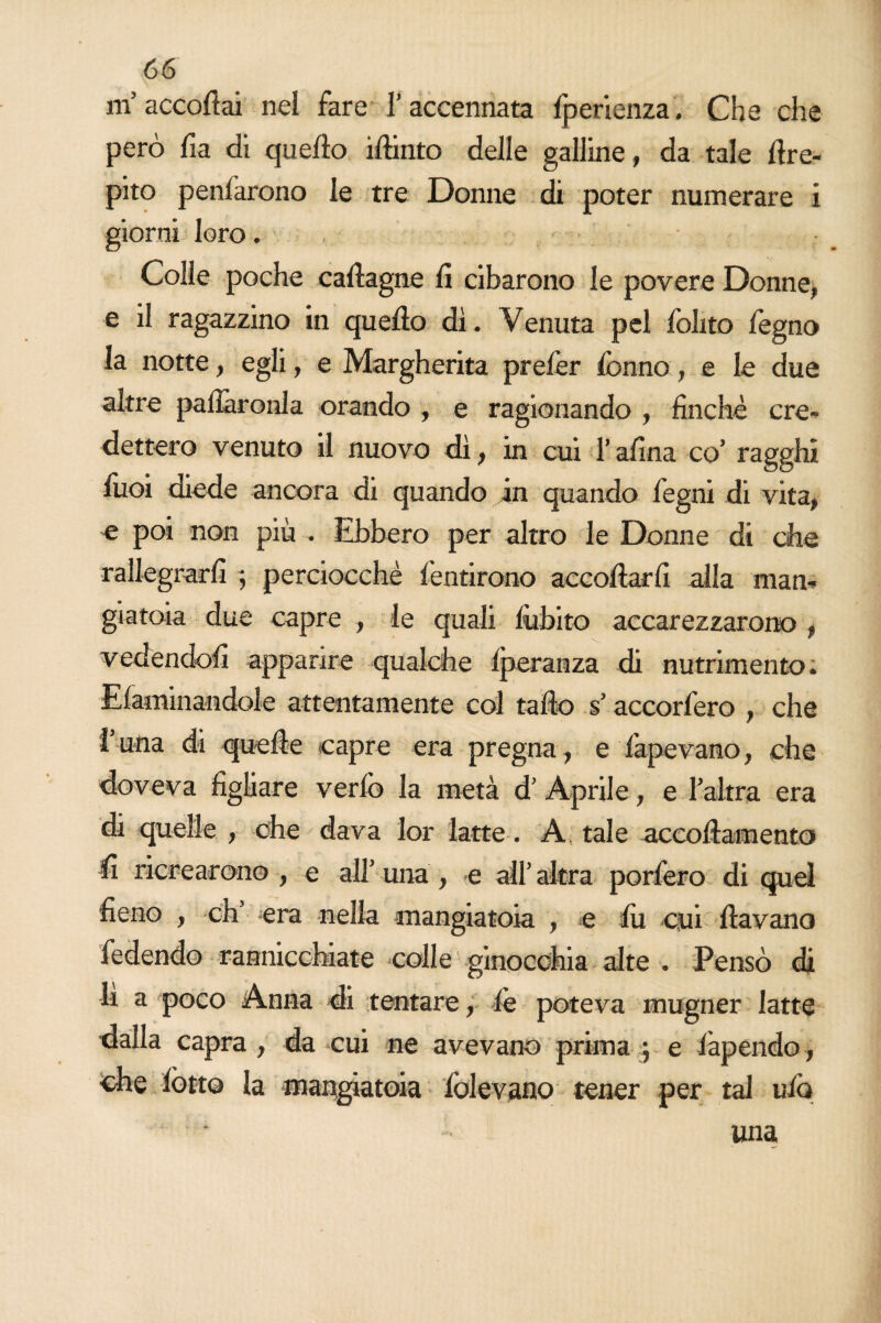 m’accodai nel fare l’accennata Iperienza. Che che però fia di quello iftinto delle galline, da tale dre- pito penlarono le tre Donne di poter numerare i giorni loro. Colie poche cadagne lì cibarono le povere Donne, e il ragazzino in quello dì. Venuta pel folito degno la notte, egli, e Margherita prelèr lònno, e le due altre pallàronla orando , e ragionando , finche cre¬ dettero venuto il nuovo dì, in cui l’afina co’ ragghi luoi diede ancora di quando in quando legni di vita, e poi non più . Ebbero per altro le Donne di che rallegrarli ; perciocché fentirono accodarli alla man¬ giatoia due capre , le quali lùbito accarezzarono , vedendoli apparire qualche Iperanza di nutrimento. E laminandole attentamente col tado s’accorfero , che luna di quede capre era pregna, e lapevano, che doveva figliare verlò la metà d’ Aprile, e l’altra era di quelle , che dava lor latte. A tale accodamento li ricrearono , e all’ una , e all’ altra porfero di quel fieno , eh’ era nella mangiatoia , e di cui davano fedendo rannicchiate colle ginocchia alte . Pensò di li a poco Anna di tentare, le poteva mugner latte dalla capra , da cui ne avevano prima ; e fapendo, che lòtto la mangiatoia lòievano tener per tal ufo * una