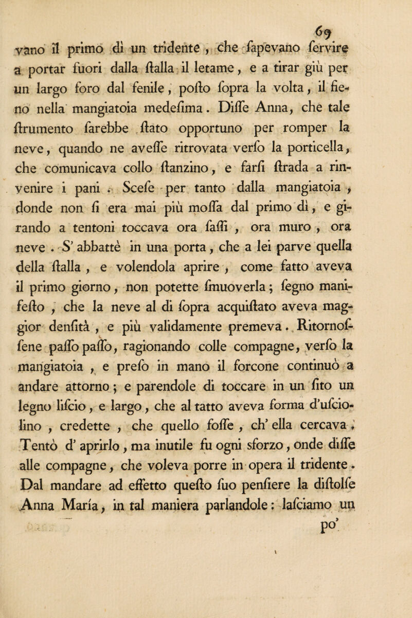 vano il primo dì un tridente , che Capevano fervire a portar fuori dalla dalla il letame, e a tirar giù per un largo foro dal fenile, pofto fopra la volta, il fie¬ no nella mangiatoia medefima. Dille Anna, che tale finimento farebbe flato opportuno per romper la neve, quando ne avelie ritrovata verfo la porticella, che comunicava collo danzino, e farli drada a rin¬ venire i pani . Scefe per tanto dalla mangiatoia , donde non fi era mai più moda dal primo dì, e gi¬ rando a tentoni toccava ora falli , ora muro , ora neve • S’ abbattè in una porta, che a lei parve quella della dalla , e volendola aprire , come fatto aveva il primo giorno, non potette finuoverla; fegno mani¬ fedo , che la neve al di fopra acquidato aveva mag¬ gior denfità , e più validamente premeva. Ritornol- fene palio palio, ragionando colle compagne, verfo la mangiatoia , e prefo in mano il forcone continuò a andare attorno ; e parendole di toccare in un fito un legno lifcio, e largo, che al tatto aveva forma d’ufcio- lino , credette , che quello folle , eh5 ella cercava Tentò d’ aprirlo, ma inutile fu ogni sforzo, onde dille alle compagne, che voleva porre in opera il tridente . * Dal mandare ad effetto quedo fuo pendere la didolfe Anna Maria, in tal maniera parlandole : lafciamo un