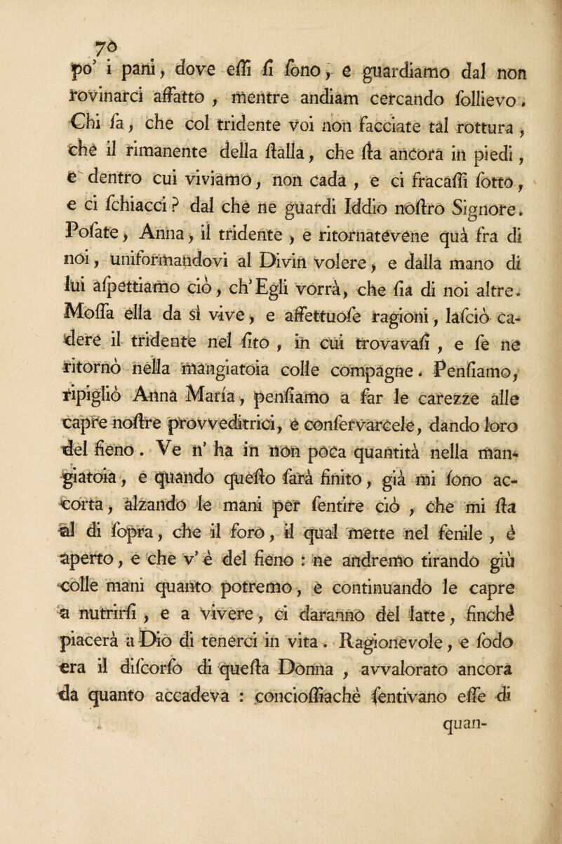 7© po’ i pani, dove efii fi fono, e guardiamo dal non rovinarci affatto , mentre andiam cercando follievo. Chi fa, che col tridente voi non facciate tal rottura , che il rimanente della dalla, che ila ancora in piedi, e dentro cui viviamo, non cada , e ci fracafii fotto, e ci fchiacci ? dal che ne guardi Iddio noflro Signore. Pelate, Anna, il tridente , e ritornatevene quà fra di noi, uniformandovi al Divin volere, e dalla mano di lui affettiamo ciò, eh5Egli vorrà, che fia di noi altre. Moda ella da sì vive, e affettuofè ragioni, lafciò ca¬ dere il tridente nel rito » in cui trovava!! , e fe ne ritorno nella mangiatoia colle compagne. Pentiamo, ripigliò Anna Maria , penfìamo a far le carezze alle capre noflre provveditrici, e confer vare eie, dando loro del fieno. Ve n’ ha in non pòca quantità nella man¬ giatoia , e quando quello farà finito, già mi fono ac¬ colta , alzando le mani per fentire ciò , che mi da di di fopra, che il forò f il qual mette nel fenile , è aperto, e che v’ è del fieno : ne andremo tirando giù colle mani quanto potremo, è continuando le capre a nutrirli, e a vivere, ci daranno del latte, finché piacerà a Dio di tenerci in vita. Ragionevole, e lòdo era il difcorfo di quella Donna , avvalorato ancora da quanto accadeva : coneioffiachè fentivano effe di quan-