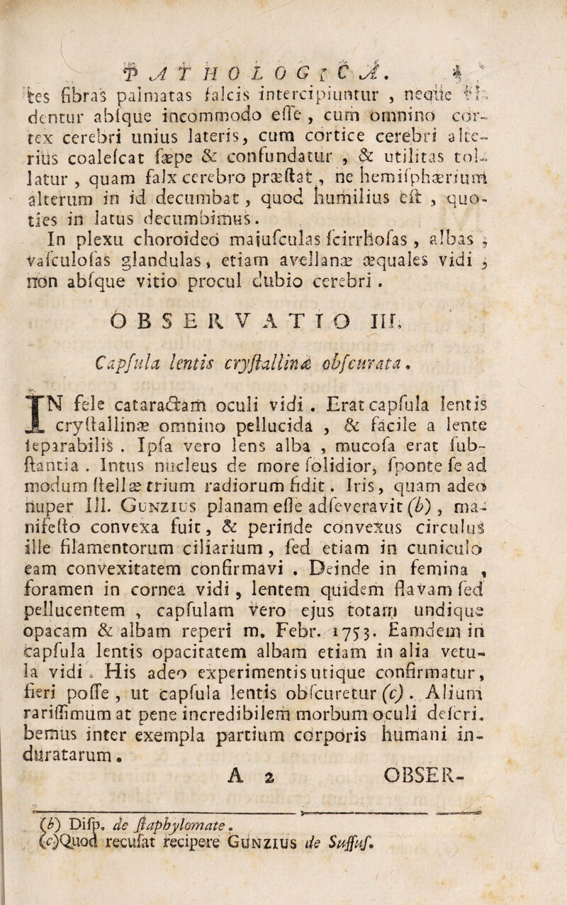 ne eme f»> T ji f HOLO G r C G.i fces fibras palmatas falcis intercipiuntur „ dentur abfque incommodo effe , cum omnino cor rex cerebri unius lateris, cum cortice cerebri a Ice¬ ritis coalefcat faepe & confundatur , <k utilitas tol¬ latur , quam falx cerebro prseftat, rie hemifphaeriuiri alterum in id decumbat, quod humilius efit , quo¬ ties in latus decumbimus. In plexu choroideo maiufculas fcirrhofas, albas * Vafculofas glandulas, etiam avellanae aquales vidi , non abfque vitio procul dubio cerebri . OBSERVATIO III, Capfula lentis cryfiallind obfcurata, IN fele cataradlam oculi vidi. Erat capfula lentis cryllallinae omnino pellucida , & facile a lente leparabilis . Ipfa vero lens alba , muco E erat fub- ftantia . Intus nucleus de more folidior, fponte fe ad modum fteliae trium radiorum fidit. Iris, quam adeo nuper 111. Gunzius planam e fle adfeveravit (b), ma- nifefto convexa fuit, & perinde convetus circulus ille filamentorum ciliarium, fed etiam in cuniculo eam convexitatem confirmavi . Deinde in femina , foramen in cornea vidi, lentem quidem flavam fed pelliicentem , capfulam vero ejus totarn undique opacam & albam reperi m. Febr. 1753. Eamdein iri Capfula lentis opacitatem albam etiam in alia vetu¬ la vidi His adeo experimentis utique confirmatur, fieri pofle , ut capfula lentis obfcuretur (c) . Alium rariffimum at pene incredibilem morbum oculi deleri, bemus inter exempla partium corporis humani in¬ duratarum . ($) Difp. de Jiaphylomate. (q)Quod recufat recipere Gunzius de Suffuf*