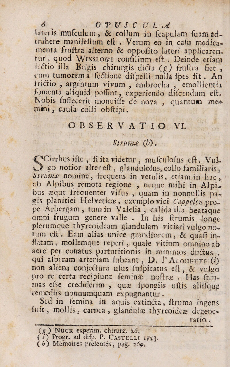 lateris mufculum, & collum in fcapulam fuamad- trahcre manifeftnm eft . Verum eo in cafu medica- menta fruftra alterno & oppofito lateri applicaren.. fur, quod Winslowi confilium eft: . Deinde etiam iedio illa Belgis chirurgis dida (g) fruftra fiet , curn tumorem a fedione difpelli nulla fpes fit. An frictio , argentum vivum , embrocha , emollientia fomepta aliquid poftint, experiendo difeendum eft. Nobis fuffecerit monui (Te de nova , quantum me# mkii, caula colli obftipi. OBSERVATIO VI. Struma (/?). OCirrhus alte , fi ita videtur, mufculofus eft. VuL O go notior alter eft, glandulofus, collo familiaris, Struma nomine, frequens in vetulis, etiam in hac, ab Alpibus remota regione , neque mihi in Alpi¬ bus aeque frequenter vifus , quam in nonnullis pa¬ gis planitiei Helvetie®, exemplo vici Cappelen pro¬ pe Arbergam, tum in Valefia , calida illa beataque omni frugum genere valle . In his ftrumis longe plerumque thyreoideam glandulam vitiari vulgo no¬ tum eft. Eam alias unice grandiorem, & quafi in¬ flatam, mollemque reperi , quale vitium omnino ab aere per conatus parturitioois in minimos dudus , qui afperam arteriam fubeant, D. 1’ Aloujbtte ■(?*) non aliena conjedura ufus fu fpicatus eft , & vulgo pro re certa recipiunt feminae noftr® . Has ftru- rnas efse crediderim , quee fpongiis uftis aliifqup remediis nonnumquam expugnantur. Sed in femina in aquis extinda, ftruma ingens fuit, mollis, carnea, glandulae thyreoideae degene- _ ratio. (g ) Nuck experim. chirurg. 16. ( /) Progr. ad difp. P. Castelli ( b) Memoires prefent&, pag. 269,' *