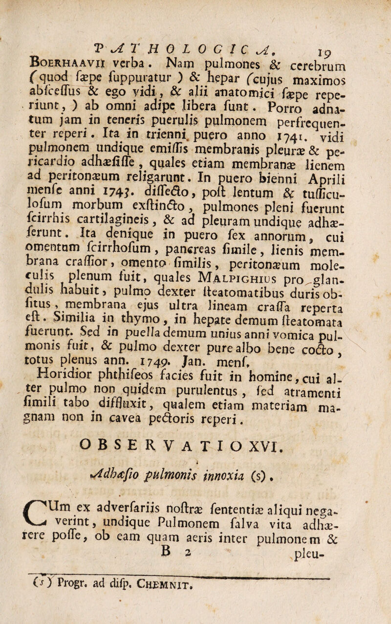 Boerhaavii verba • Nam pulmones & cerebrum fquod fa?pe fuppuratur ) & hepar (cujus maximos abfcefTus & ego vidi, & alii anatomici f$pe repe- riunc , ) ab omni adipe libera funt. Porro adna- tum jam in teneris puerulis pulmonem perfrequen- ter reperi. Ita in triennf puero anno J741. vidi pulmonem undique emi/lis membranis pleura & pe¬ ricardio adhadifTe , quales etiam membranae lienem ad peritoneum religarunt. In puero bienni Aprili menfe anni 174?. diffedo, poft lentum & tufficu- loium morbum exftindo , pulmones pleni fuerunt farrhis cartilagineis, & ad pleuram undique adhae- ferunt. Ita denique in puero fex annorum , cui omentum fcirrhofum, pancreas firnile, lienis mem¬ brana crallior, omento fimilis, peritoneum mole- culis plenum fuit, quales Malpighius pro^glan- dulis habuit 3 pulmo dexter lleatomatibus duris ob- litus, membrana ejus ultra lineam crafTa reperta elt. Similia in thymo, in hepate demum fteatomata fuerunt. Sed in puella demum unius anni vomica pul¬ monis fuit, & pulmo dexter pure albo bene codo totus plenus ann. 1749. Jan. menf. 5 Horidior phthifeos facies fuit in homine,cui al¬ ter pulmo non quidem purulentus, fed atramenti fimili tabo diffluxit, qualem edam materiam ma¬ gnam non in cavea pedoris reperi. OBSERVATIO XVI. i •Adh&fio pulmonis innoxia (s) . CUm ex adverfarijs noftra fententise aliqui nega¬ verint, undique Pulmonem falva vita adli3e- rere pone, ob eam quam aeris inter pulmonem 8c B 2. pleu-
