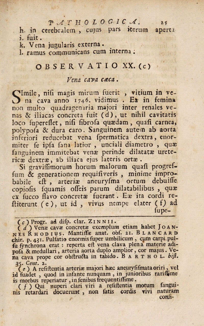 h. in cerebralem , cujas pars iterum aperti i. fuit . k. Vena jugularis externa. l. ramus communicans cum interna ; OBSERVATIO XX. (c) Vena cava caca. Qlmile, nifi magis mirum fuerit , vitium in vc~ na cava anno 1746. vidimus . El in femina rson multo quadragenaria majori inter renales ve¬ nas & iliacas concreta fuit (d), ut nihil cavitatis loco fupereflet, nifi fibrofa quaedam, quafi carneaj polypofa & dura caro. Sanguinem autem ab aorta, inferiori reducebat vena fpermatica dextra, enor¬ miter fe ipfa fana latior , unciali diametro , quae languinem immitebat venae perinde dilatatae urete¬ rica dextrae, ab iliaca ejus lateris ortae . Si graviiTimorum horum malorum quafi progref- fum cc generationem requifiveris , minime impro¬ babile eft , arteriae aneuryfma ortum debuiffe copiofis fquamis o fle is parum dilatabilibus , quae ex fucco flavo concretae fuerant. Eae ira cordi re- fliterunt (e ), ut id , vivus nempe elater ( f) ad 1 fupe- ( c ) Progr. ad difp. clar. Zinnii. ( d ) Venae cavae concretae exemplum etiam habet Joan- nes Rhodius. Mantiflae anat. obf. 21. Blancard chir. p. 431. Pulfatio enormis fuper umbilicum , cum carpLpul- fu fynchrona erat : reperta eft vena clava plena materie adi- pofa & medullari, arteria aorta duplo ampLior, cor majus. Ve¬ na cava prope cor obftru&a in tabido. B a r t h o l. bift. 3$. Cent. 2. . . . ( e ) A refiftentia arteriae majori haec aneuryfifmata oriri, vel id fuadet , quod in infante nunquam , in junioribus rarifljme is morbus reperiatur , in fenibus frequentiflime. ( / ) Qui nuperi clari viri a refiftentia motum fangui- nis retardari docuerunt , non fatis eordis vivi naturam conii-