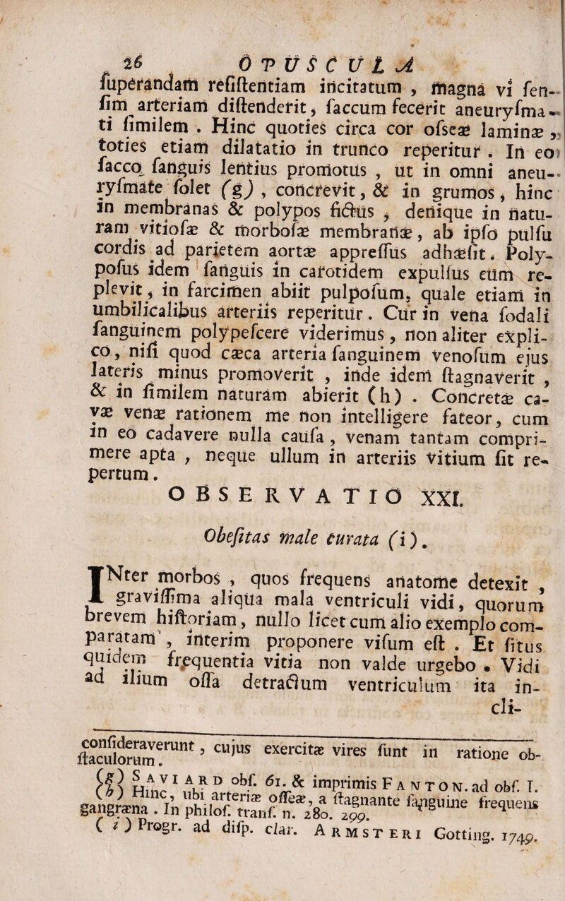 fuperandam refiflentiam incitatum , magna vi fen- fim artcnam diftendefit, faecum fecerit aneuryfma- ti fimilem . Hinc quoties circa cor ofsead laminae , toties etiam dilatatio in trunco reperitur . In eo iacco fanguis lentius promotus , ut in omni aneu- ryfmate folet (g) , concrevit, & in grumos, hinc m membranas & polypos fidus , dertique in natu¬ ram vitiofae & morbofae membranae, ab ipfo pulfu cordis .ad parietem aortae appreffus adhaefit* Poly- pofus idem fanguis in carotidem expulfus eiim re¬ plevit, in farcimen abiit pulpofum, quale etiam in umbilicalibus arteriis reperitur. Cur in vena fodali fanguinem polypefcere viderimus, non aliter expli¬ co, nin quod caeca arteria fanguinem venofum ejus lateris minus promoverit , inde idem ftagnaverit , & in fimilem naturam abierit (h) . Concretae ca- venae rationem me non intelligere fateor, cum m eo cadavere nulla caufa , venam tantam compri¬ mere apta , neque ullum in arteriis vitium fit re¬ pertum . OBSERVATIO XXL Obefitas male curata (i). INter morbos , quos frequens anatome detexit , graviflima aliqua mala.ventriculi vidi, quorum brevem hiftoriam, nullo licet cum alio exemplo com¬ paratam', interim proponere vifum eft . Et fitus quidem frequentia vitia non valde urgebo . Vidi aa ilium olfa detradum ventriculum ita in- cli- confideraverunt, cuius ftaculorum. 1 exercitas vires funt in ratione ob- H ] Hinc 1 i? “ °b,: 61 im^'imis F A M T O N. ad obf. I. CO rogr. ad difp. ciar. Armsteri Gotting. i74P.
