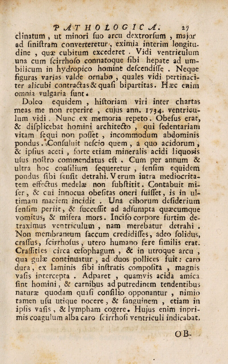clinatum , ut minori fuo arcu dextrorfuM yinajo.r ad finiftram converteretur, eximia interim longitu- dine , quae cubitum excederet . Vidi ventriculum una cum fcirrhofo corinatoque (ibi hepate ad um¬ bilicum in hydropico hominfc defccridifle . Neque figuras varias valde ornabo , quales vidi pertinaci¬ ter alicubi contra£tas&quafi bipartitas. Haec enim omnia vulgaria funt* Doleo equidem , hiftoriam viri inter chartas meas me Aon reperire , cujus ann. 1734* ventricu¬ lum vidi. Nunc ex memoria repeto. Obefus erat, & difplicebat homini archite&o , qui fedentariam vitam fequi non poflet , incommodum abdominis pondus /sConfuluit nefdo quem , a quo acidorum , & ipfius aceti , forte etiam mineralis acidi liquoris ulus noftro commendatus eft , Cum per annum & ultra hoc confiliurri feqiieretur , fenfim equidem pondus fibi fenfit detrahi. Verum intra mediocrita¬ tem efte&us medelae non fubflitit. Contabuit mi- fer, & cui innocua obefitas oneri fuifiet, is in ul¬ timam maciem incidit . Una ciborum defiderium fenfim periit, & fucceffit ad adfunlpta quacumque vomitus, 8c mifera mors. Incifocorpore furtim de¬ traximus ventriculum , nam merebatur detrahi . Non membraneum faecum credidi fles, adeo folidus, craflus, fcirrhofus, utero humano fere fimilis erat. CraflTities circa cefophagum , Sc in utroque arcu , qua gulae continuatur, ad duos pollices fuit: caro dura, ex laminis iibi inftratis compofita , magnis vafis intercepta . Adparet , quamvis acida amica fint homini, & carnibus ad putredinem tendentibus naturae quodam quafi confilio opponantur , nimio tamen ufu utique nocere , & faoguinem , etiam in ipfis vafis, & lympham cogere. Hujus enim inpri- mis coagulum alba caro fcirrhofi ventriculi indicabat. •*; ■ *' 1 > OB- •
