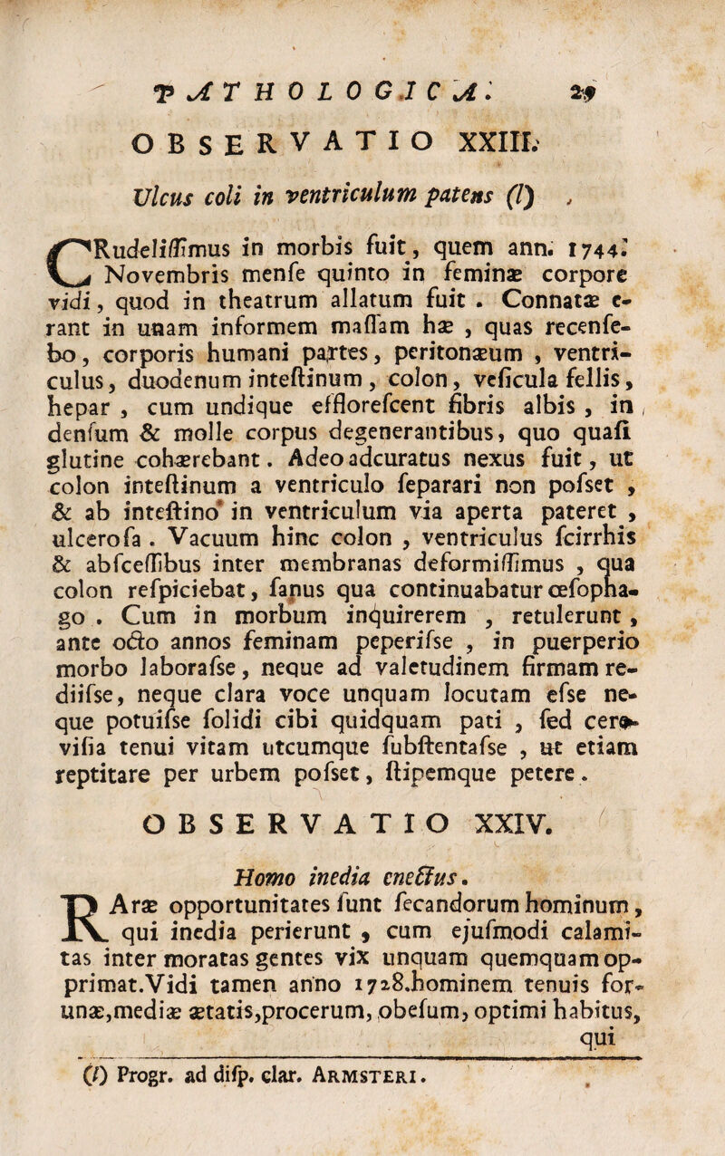 OBSERVATIO XXIII. Ulcus coli in ventriculum patens (7) , CRudeli/Umus in morbis fuit, quem ann. 1744.' Novembris menfe quinto in feminas corpore vidi, quod in theatrum allatum fuit . Connatas c- rant in unam informem maflam has , quas recenfe- bo, corporis humani pa,rtes, peritoneum , ventri¬ culus, duodenum inteftinum, colon, veficula fellis, hepar , cum undique efflorefeent fibris albis , in , denfum & molle corpus degenerantibus, quo quafi glutine cohaerebant. Adeo adeuratus nexus fuit, ut colon inteftinum a ventriculo feparari non pofset , Sc ab inteftino* in ventriculum via aperta pateret , ulcerofa . Vacuum hinc colon , ventriculus fcirrhis & abfceftibus inter membranas deformiflimus , qua colon refpiciebat, fanus qua continuabatur cefopna- go . Cum in morbum inquirerem , retulerunt, ante odo annos feminam peperifse , in puerperio morbo laborafse, neque ad valetudinem firmam re- diifse, neque clara voce unquam locutam efse ne¬ que potuifse folidi cibi quidquam pati , fed cera¬ vi fi a tenui vitam utcumque fubftentafse , ut etiam reptitare per urbem pofset, ftipemque petere. OBSERVATIO XXIV. Homo inedia cneffus. RArae opportunitates funt fecandorum hominum, qui inedia perierunt , cum ejufmodi calami¬ tas inter moratas gentes vix unquam quemquam op- primat.Vidi tamen anno i7*8.hominem tenuis for- unas,medias aetatis,procerum, obelum, optimi habitus, qui
