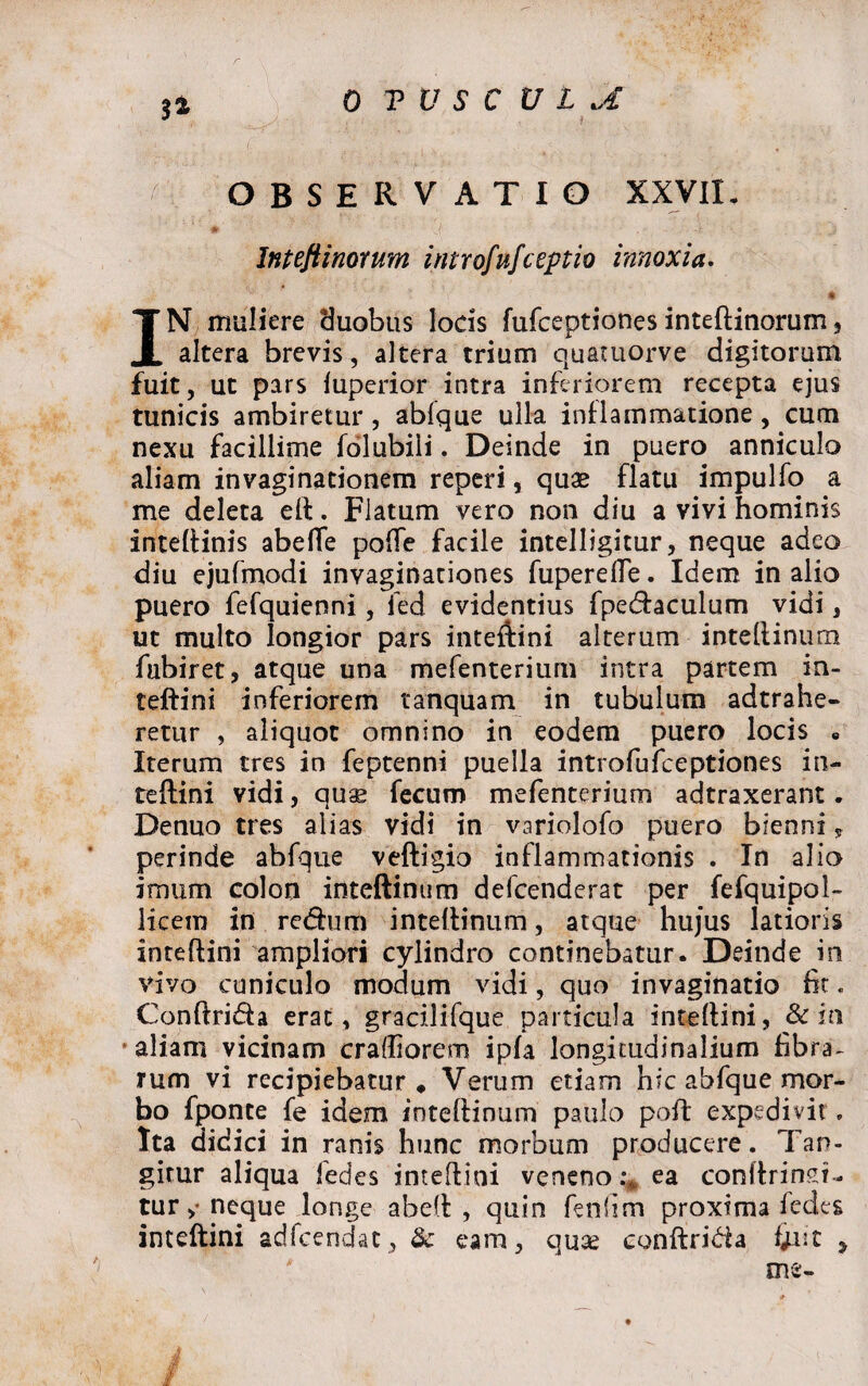 S» :f OBSERVATIO XXVII. Intejiinorttm introfufceptio innoxia. ' y TV ‘ # IN muliere duobus locis fufceptiones inteftinorurn, altera brevis, altera trium quamorve digitorum fuit, ut pars fuperior intra inferiorem recepta ejus tunicis ambiretur, abfque ulla inflammatione, cum nexu facillime folubiii. Deinde in puero anniculo aliam invaginationem reperi, quae flatu impulfo a me deleta eft. Flatum vero non diu a vivi hominis inteftinis abeffe po(Te facile intelligitur, neque adeo diu ejufmodi invaginationes fuperefle. Idem in alio puero fefquienni, fed evidentius fpedaculum vidi, ut multo longior pars inteftini alterum inteftinum fubiret, atque una mefenterium intra partem in¬ teftini inferiorem tanquam in tubulum adtrahe- retur , aliquot omnino in eodem puero locis « Iterum tres in feptenni puella introfufceptiones in¬ teftini vidi, quae fecum mefenterium adtraxerant. Denuo tres alias vidi in variolofo puero bienni, perinde abfque veftigio inflammationis . In alio imum colon inteftinum defcenderat per fefquipol- licem in redum inteftinum, atque hujus latioris inteftini ampliori cylindro continebatur. Deinde in vivo cuniculo modum vidi, quo invaginatio fit. Conftrida erat, gracilifque particula inteftini, & in aliam vicinam cradiorem ipfa longitudinalium fibra¬ rum vi recipiebatur. Verum etiam hic abfque mor¬ bo fponce fe idem inteftinum paulo poft expedivit. Ita didici in ranis hunc morbum producere. Tan¬ gitur aliqua fedes inteftini veneno ea conftrinm- tur neque longe abeft , quin fenlim proxima fedes inteftini adfcendac, & eam, quae conftrida f/iit 9 me- j