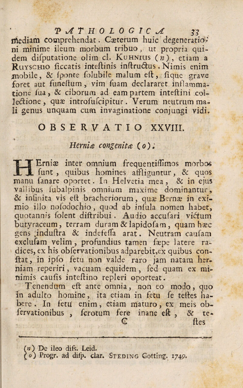 n^ediam comprehendat. Cauterum huic degeneratio» ni minime ileum mprbum tribuo, ut propria qui» dem difputatione olim cl. Kuhnius (^), etiam a Ruyschio liceatis inteftinis inftrudus. Nimis enim mobile, & (ponte folubile malum eft, lique grave foret aut funeftum, vim fuam declararet inflamma¬ tione fua, & ciborum ad eam partem inteftini col- ledione 3 quas introfufeipitur. Verum neutrum ma¬ li genus unquam cum invaginatione conjungi vidi. OBSERVATIO XXVIII. Hernia congenita (o); HErnise inter omnium frequentiftimos morbos funt , quibus homines affliguntur, & quos manu fanare oportet. In Helvetia mea, & in ejus vallibus fubaipinis omnium maxime dominantur, & infinita vis e It bracheriorurn, quae Bernae in exi¬ mio illo nofodochio, quod ab infula nomen habet, quotannis folent diftribui. Audio accufari vidfum butyraceum, terram duram & lapidofam, quam haec gens ;induftra & indefeffa arat. Neutram caufam exclufam velim, profundius tamen faepe latere ra¬ dices, ex his obfervationibus adparebit,ex quibus con¬ fiat, in iplo fetu non valde raro jam natam her¬ niam reperiri, vacuam equidem , fed quam ex mi¬ nimis caulis inteftino repleri oporteat. Tenendum eft ante omnia , non eo modo, quo in adulto homine, ita etiam in fetu fe teftes ha¬ bere . In fetu enim, etiam maturo, ex meis ob¬ fervationibus , ferctum fere inane eft , & te- € lies («) De ileo diis. Leid. (o) Progr. ad difp. clar. Stediwg Gotting. 174p.