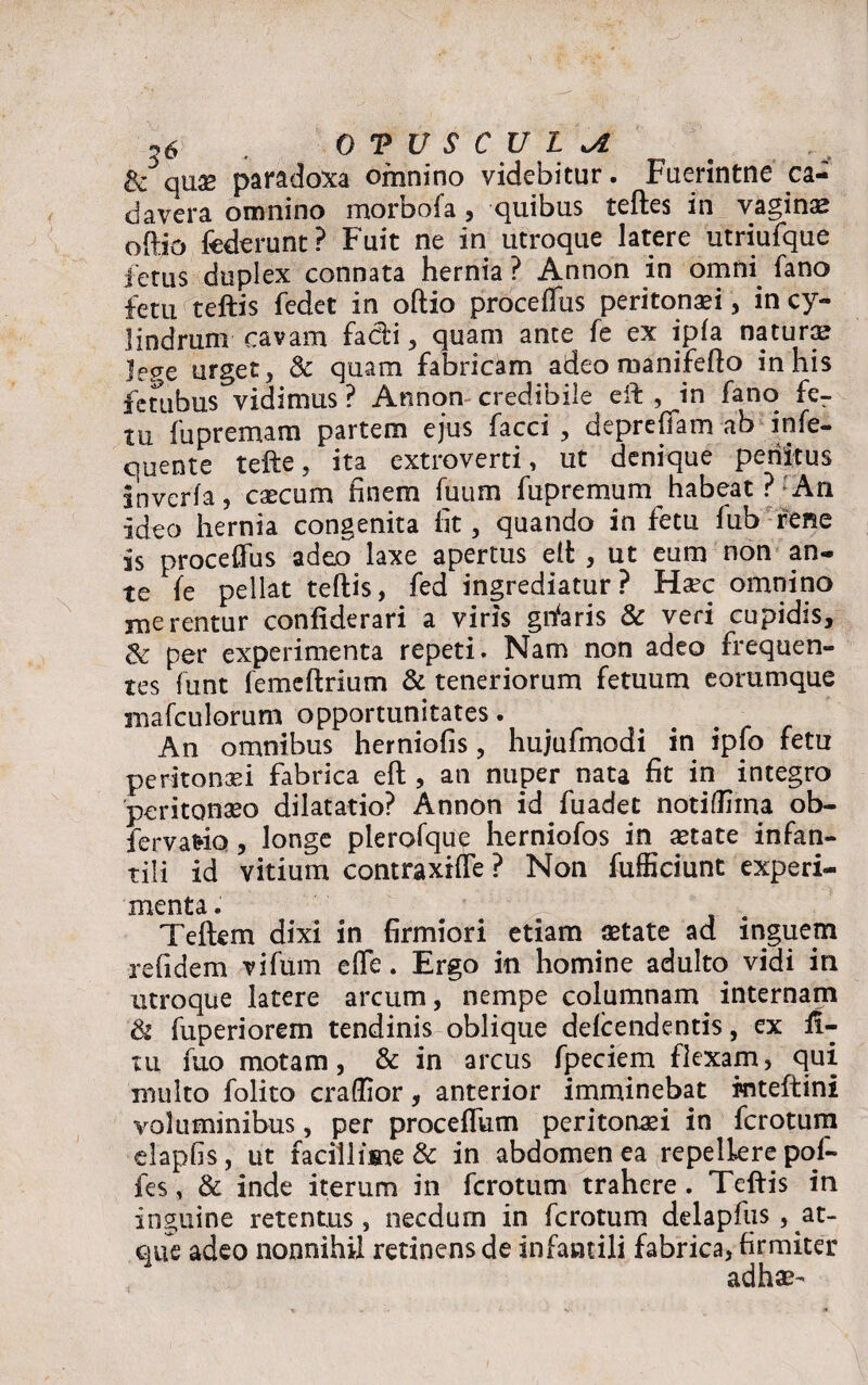 &3qus paradoxa omnino videbitur. Fuerintne ca¬ davera omnino morbofa , quibus teftes in vaginas oftio federunt? Fuit ne in utroque latere utriufque fetus duplex connata hernia ? Annon in omni fano fetu teftis fedet in oftio proceftiis peritonaei, in cy¬ lindrum cavam fadi, quam ante fe ex ipla natura? jep-e urget, & quam fabricam adeo manifefto in his fctiibus vidimus ? Annon credibile eft , in fano fer tu fupremam partem ejus facci , deprefiam ab infe- quente tefte, ita extroverti, ut denique penitus inverfa, caecum finem fuum fupremum habeat ? An ideo hernia congenita fit, quando in fetu fub rene is proceffus adeo laxe apertus eft , ut eum non an¬ te fe pellat teftis, fed ingrediatur? Haec omnino merentur confiderari a viris gftaris & veri cupidis, & per experimenta repeti. Nam non adeo frequen¬ tes funt femeftrium & teneriorum fetuum eommque mafculorum opportunitates. An omnibus herniofis, hujufmodi in ipfo fetu peritonaei fabrica eft , an nuper nata fit in integro peritonaeo dilatatio? Annon id fuadet notiffiina ob- fervaHQ, longe plerofque herniofos in aetate infan¬ tili id vitium contraxifte ? Non fufficiunt experi¬ menta . Teftem dixi in firmiori etiam aetate ad inguem refidem vifum efte. Ergo in homine adulto vidi in utroque latere arcum, nempe columnam. internam & fuperiorem tendinis oblique delcendentis, ex il- ui fuo motam, & in arcus fpeciem flexam, qui multo folito craftior, anterior imminebat rnteftini voluminibus, per procefTum peritonaei in fcrotum elapfis, ut facillime & in abdomen ea repellere pof- fes, & inde iterum in fcrotum trahere. Teftis in inguine retentus, necdum in fcrotum delapfus, at- que adeo nonnihil retinens de infantili fabrica, firmiter adhae-