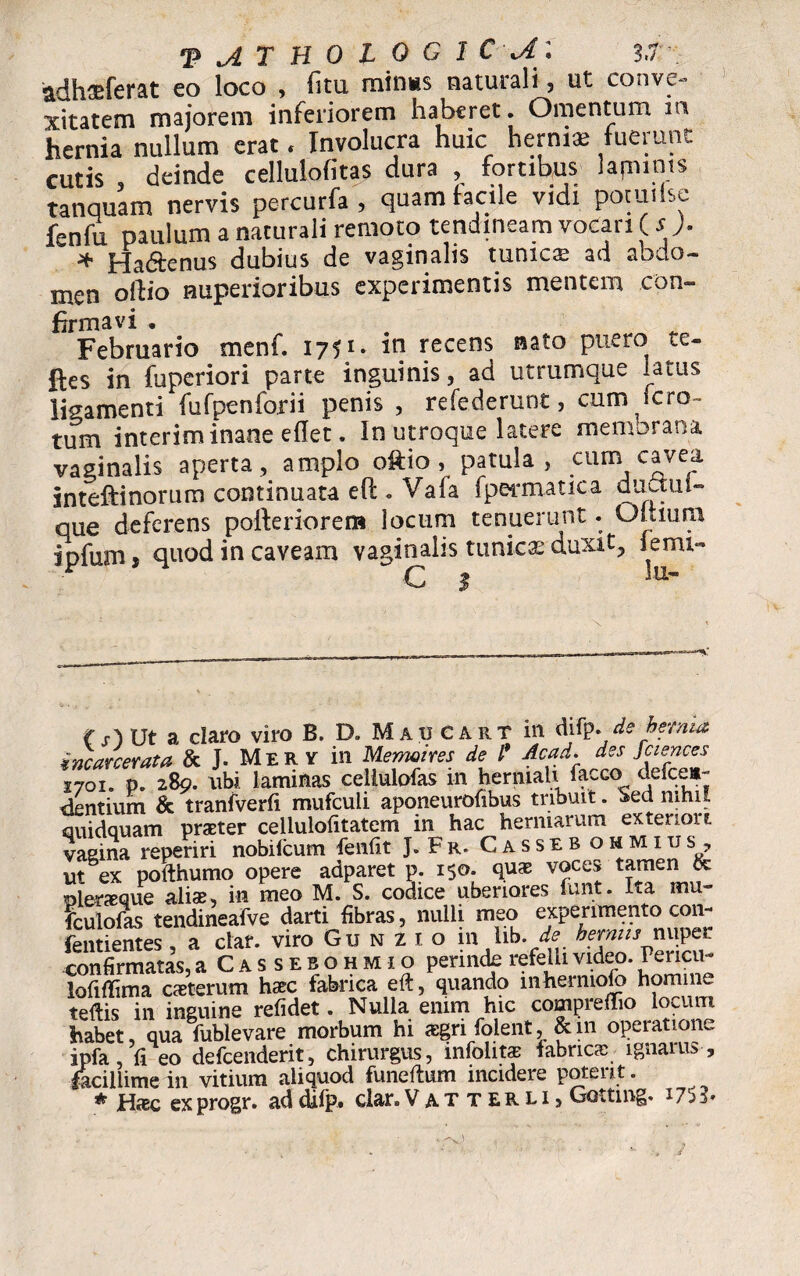 adh^ferat eo loco , (itu minus naturali, ut conve¬ xitatem majorem inferiorem haberet. Omentum ia hernia nullum erat * Involucra huic herniae fuerunt cutis deinde cellulofitas dura , fortibus lapinis tanquam nervis percurfa , quam facile vidi potuiisc fenfu paulum a naturali remoto tendineam vocari ( s ). ■jf Hadtenus dubius de vaginalis tunica? ad aodo— men olfio nuperioribus experimentis mentem con¬ firmavi * Februario menf. 1751. in recens nato puero te- ftes in fuperiori parte inguinis, ad utrumque latus ligamenti fufpenforii penis , refederunt, cum ferc¬ tum interim inane eflet. In utroque latere membrana vaginalis aperta, amplo oft-io, patula , cum cavea inteftinorum continuata eft . Vafa fpermatica duaiii- que deferens polferiorem locum tenuerunt. Oitiura ipfum, quod in caveam vaginalis tunica: duxit, fenu- ( ut a claro viro B. D. MauCart in difp. de herma, incavcerata & J. Mery in Memeires de l* Acad. des Sciences 1701. p. 289. ubi laminas ceitulofas in herniah facco defeen- dentium & tranfverfi mufculi aponeurofibus tribuit. Sed nihil quidquam praeter cellulofitatem in hac hermarum exteriori vaeina reperiri nobilcum fenfit J.Fr. Casseb ohmius, ut ex pofthumo opere adparet p. 150. quae voces tamen & pleraque aliae, in meo M. S. codice uberiores funt. Ita mu- iculofas tendineafve darti fibras, nulli meo experimento con- fentientes, a clar. viro Gu n z i o 111 hb. de hermis nuper confirmatas, aCASSEBOHMio perinde refelli video. Pericu « lofiffima caeterum haec fabrica eft, quando inherniolo homine tefiis in inguine refidet. Nulla enim hic compreflio locum ihabet qua fublevare morbum hi aegri folent, & m operatione ipfa fi eo defeenderit, chirurgus, mfolitae fabricae ignarus , facillime in vitium aliquod fune fi: um incidere potent.
