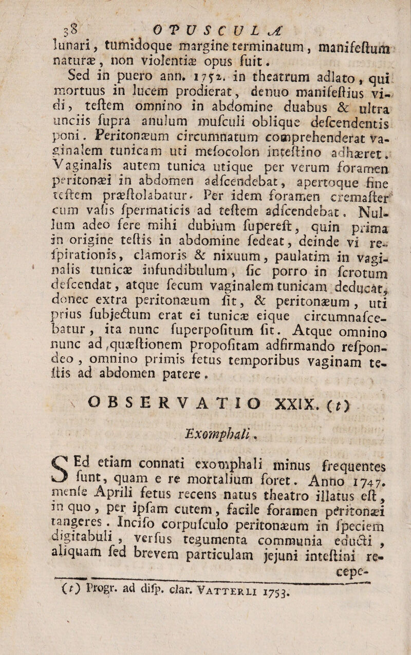 3§ . OTUSCULiA lunari, tumidoque margine terminatum, manifeftum naturae, non violentis opus fuit. Sed in puero ann. 17J2* in theatrum adlato, qui mortuus in lucem prodierat , dentio manifeftius vi- di, teftem omnino in abdomine duabus & uitra unciis fupra anulum mufcuii oblique defcendentis poni. Feritonsum circumnatum comprehenderat Va¬ ginalem, tunicam uti mefocolon inteflino adhaeret. Vaginalis autem tunica utique per verum foramen peritonsi in abdomen adfcendebat, apertoque fine teftem prsfiohbarur* Per idem foramen cremafter cum vahs fpermaticis ad te II em adfcendebat. Nul¬ lum adeo fere.mihi dubium fupereft, quin prima in origine tefiis in abdomine fedeat, deinde vi re- fpirationis, clamoris & nixuum, paulatim in vagi¬ nalis tunicae infundibulum, fic porro in fcrotum defcendat, atque fecum vaginalem tunicam deducat, donec extra peritonaeum fit, & peritonaeum, uti prius fubjedlum erat ei tunics eique circumnafce- batur , ita nunc fuperpofitum fit. Atque omnino nunc ad ,qusftionem propofitam adfirmando refpon- deo , omnino primis fetus temporibus vaginam te¬ li, is ad abdomen patere. OBSERVATIO XXIX. (*) 'Exomphali. SEd etiam connati exomphali minus frequentes funt, quam e re mortalium foret. Antio 1747, mtnle Aprili, fetus recens natus theatro illatus eft , in quo, per ipfam cutem, facile foramen peritonaei tangeres. Incifo corpufculo peritonsum in fpeciem digitabuli j verfus tegumenta communia educH , aliquam fed brevem particulam jejuni inteftini re- ...._._..__ cepe-