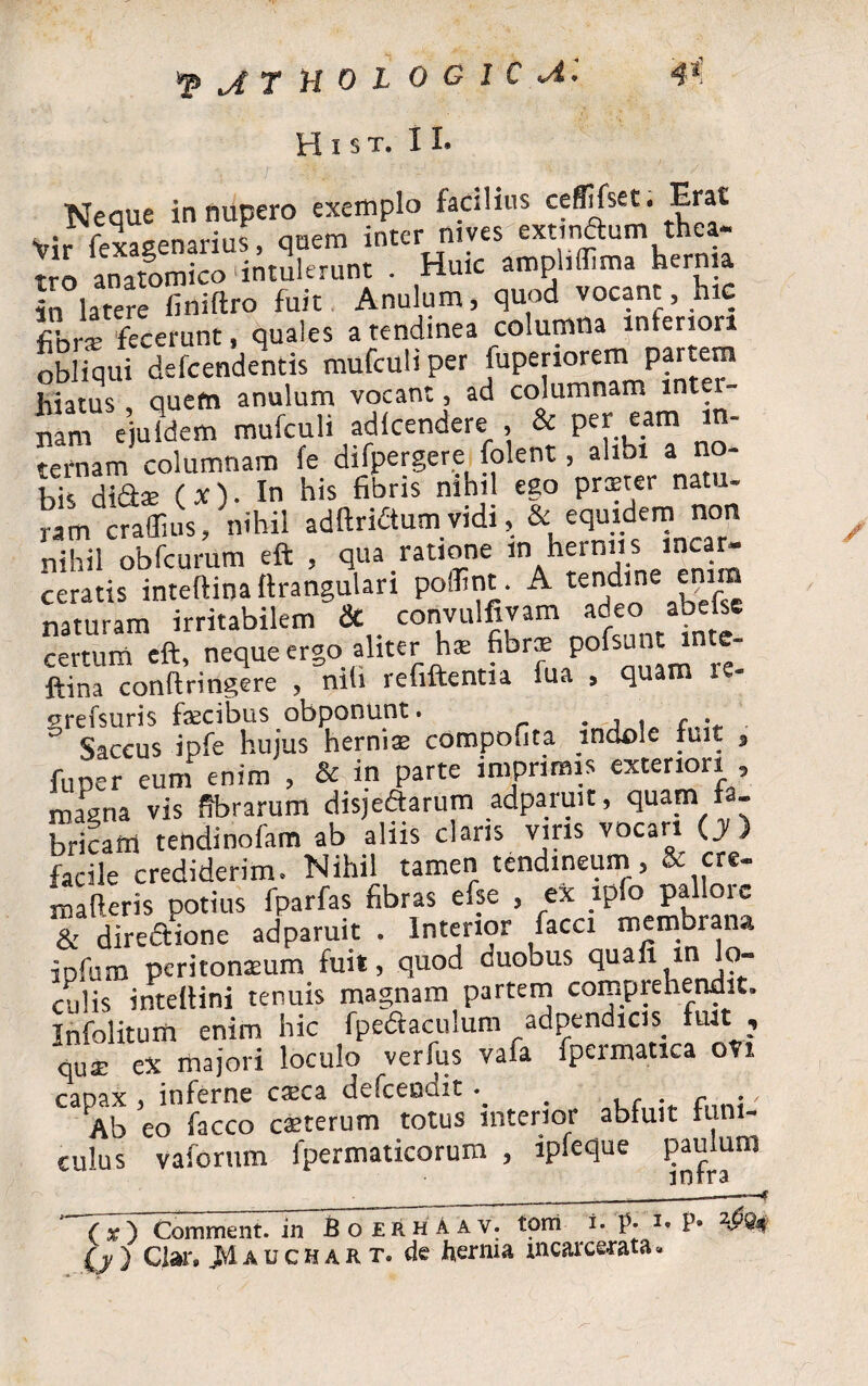 jtholocicu ¥ H i s t. II. Neque in nupero exemplo facilius ceffifset. Erat Vir fexaeenarius, quem inter nives extmdum thea¬ tro anatomico'intulerunt . Huic amphffima herma in latere finiftro fuit Anulum, quod vocant, hic fibne fecerunt, quales a tendinea columna inferiori obliqui defcendentis mufculi per iupenorem partem hiatus quem anulum vocant, ad columnam mt nam ejuldem mufculi adfcendere , & Pc[carn ternam columnam fe difpergere folent, alibi a no¬ bis didae (x). In his fibris nihil ego praeter natu- r m raffius, nihil adftridumvidi,& equidem non nihil obfcurum eft , qua ratione m herniis incar- ceratis intcffina ftrangulan poffint. A te^ine enim naturam irritabilem & convulfivam adeo abelse certum eft, neque ergo aliter has fibrae pof^nt mte- ftina conftringere , nili refiftentia fua , quam ie- vrefsuris fsecibus obponunt. . , , , . fuper eum enim , & in parte imprimis exteriori . magna vis fibrarum disjedarum adparuit, quam fa¬ bricam tendinofam ab aliis claris viris vocari (y ) facile crediderim. Nihil tamen tendineum, & cre- maOeris potius fparfas fibras efse , ex ipfo pallore & diredione adparuit . Interior /acci membrana ipfum peritonaeum fuit, quod duobus quali in o- culis intellini tenuis magnam partem comprehendit. Infolitum enim hic fpedacuium adpendicis_ fuit , quae ex majori loculo verfus vafa fpermatica ovi capax , inferne esca defceodit_ , Ab eo facco caeterum totus interior abluit funi¬ culus vaforum fpermaticorum , ipfeque paulum T7) Comment. in BoerhAav. torri i. p. i. P* (j/) Clar. JMauchart. de herma mcarcerata* /