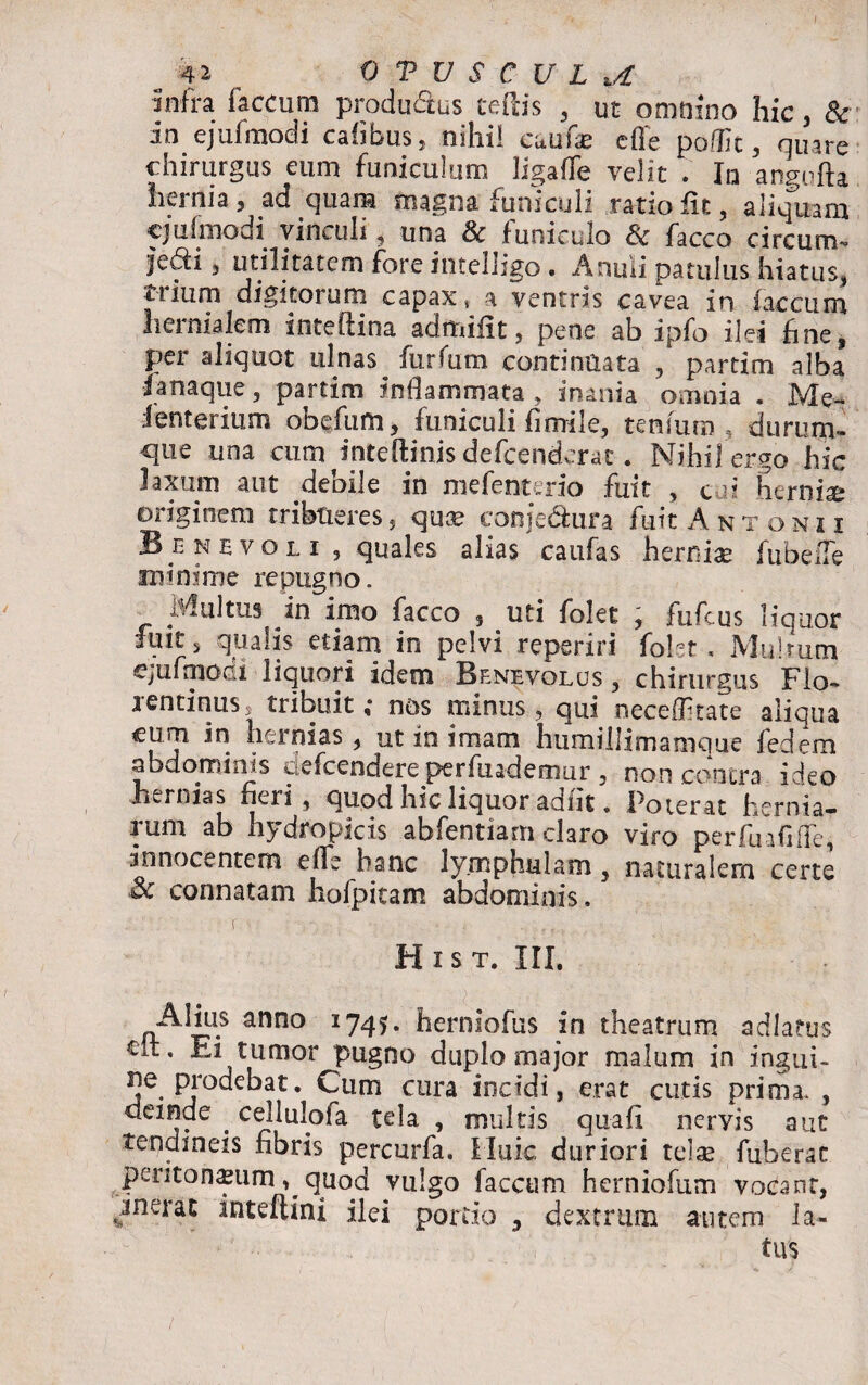 I _ 41 0 V V S C U L U infra (accura productus cedis , ut omnino hic, & in ejufmodi cahbus, nihil cauf* cffe podic, quare chirurgus eum funiculum ligaffe velit . In angufta hernia , ad quam magna funiculi ratio iit, aliquam ejufmodi vinculi, una & funiculo & facco circum¬ ivi , utilitatem fore intelligo . Anuii patulus hiatus, trium digitorum capax4 a ventris cavea in iaccum lieinialem inteliina admiiit , pene ab ipfo ilei fine, per aliquot ulnas^ furfum continuata , partim alba lanaque, partim inflammata , inania omnia . JVIe- lenterium obefum, funiculi fimile, tenfum durum- que una cum^inteftinis defeenderat. Nihil ergo hic laxum aut debile in mefenterio fuit , c ai hernia originem tribueres, quae conje&ura fuit Antonii Benevoli , quales alias caufas herniae fubefle minime repugno. Multus in imo facco , uti folet , fufeus liquor fuit 5 qualis etiam in pelvi reperiri folet. Mulrum ejufmoci liquori idem Benevolus , chirurgus Flo¬ rentinus, tribuit ,* nos minus, qui neceflitate aliqua cum in hernias, ut in imam humillimamque fedem abdominis mefeendere perfuademur , non contra ideo hernias fieri, quod hic liquor adiit. Poterat hernia- rum ab hydropicis abfentiam claro viro perfuafilfe, innocentem effe hanc ly.mphulain, naturalem certe 3c connatam hofpitam abdominis. f. , H i s T. III. Alius anno 1745. herniofus in theatrum adlatus clt. Ei tumor pugno duplo major malum in ingui¬ ne prodebat. Cum cura incidi, e.rat cutis prima. , deinde . cellulofa tela , multis quafi nervis aut tendineis fibris percurfa. Huic duriori telae fuherac peritoneum, quod vulgo faecum herniofum vocant, «j^nei inteflini ilei portio , dextrum autem la¬ tus